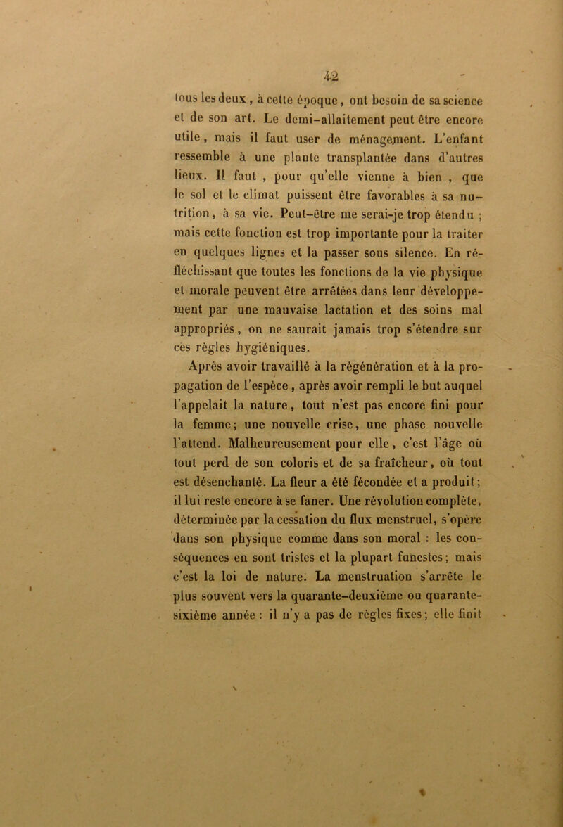 tous les deux, à celle époque, ont besoin de sa science et de son art. Le demi-allaitement peut être encore utile, mais il faut user de ménagejoaent. L’enfant ressemble à une plante transplantée dans d’autres lieux. Il faut , pour qu’elle vienne à bien , que le sol et le climat puissent être favorables à sa nu- trition, à sa vie. Peut-être me serai-je trop étendu ; mais cette fonction est trop importante pour la traiter en quelques lignes et la passer sous silence. En ré- fléchissant que toutes les fonctions de la vie physique et morale peuvent être arrêtées dans leur développe- ment par une mauvaise lactation et des soins mal appropriés, on ne saurait jamais trop s’étendre sur cës règles hygiéniques. Après avoir travaillé à la régénération et à la pro- pagation de l’espèce, après avoir rempli le but auquel l’appelait la nature, tout n’est pas encore fini pour la femme; une nouvelle crise, une phase nouvelle l’attend. Malheureusement pour elle, c’est l’âge où tout perd de son coloris et de sa fraîcheur, où tout est désenchanté. La fleur a été fécondée et a produit; il lui reste encore à se faner. Une révolution complète, déterminée par la cessation du flux menstruel, s’opère dans son physique comme dans son moral : les con- séquences en sont tristes et la plupart funestes ; mais c’est la loi de nature. La menstruation s’arrête le plus souvent vers la quarante-deuxième ou quarante- sixième année : il n’y a pas de règles fixes; elle finit t