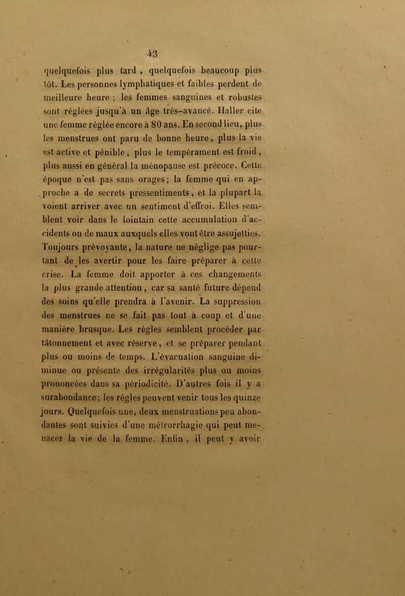 quelquefois plus tard , quelquefois beaucoup plus tôt. Les personnes lymphatiques et faibles perdent de meilleure heure ; les femmes sanguines et robustes » sont réglées jusqu’à un âge très-avancé. Haller cite une femme réglée encore à 80 ans. En second lieu, plus les menstrues ont paru de bonne heure, plus la vie est active et pénible , plus le tempérament est froid , plus aussi en général la ménopause est précoce. Cette époque n’est pas sans orages ; la femme qui en ap- proche a de secrets pressentiments, et la plupart la_ voient arriver avec un sentiment d’effroi. Elles sem- blent voir dans le lointain cette accumulation d’ac- cidents ou de maux auxquels elles vont être assujetties. Toujours prévoyante, la nature ne néglige pas pour- tant de les avertir pour les faire préparer à celte crise. La femme doit apporter à ces changements la plus grande attention , car sa santé future dépend des soins qu’elle prendra à l’avenir. La suppression des menstrues ne se fait pas tout à coup et d’une manière brusque. Les règles semblent procéder par tâtonnement et avec réserve, et se préparer pendant plus ou moins de temps. L’évacuation sanguine di- minue ou présente des irrégularités plus ou moins prononcées dans sa périodicité. D’autres fois il y a surabondance ; les règles peuvent venir tous les quinze jours- Quelquefois une, deux menstruations peu abon- dantes sont suivies d’une mélrorrhagie qui peut me- nacer la vie de la femme. Enfin , il peut y avoir