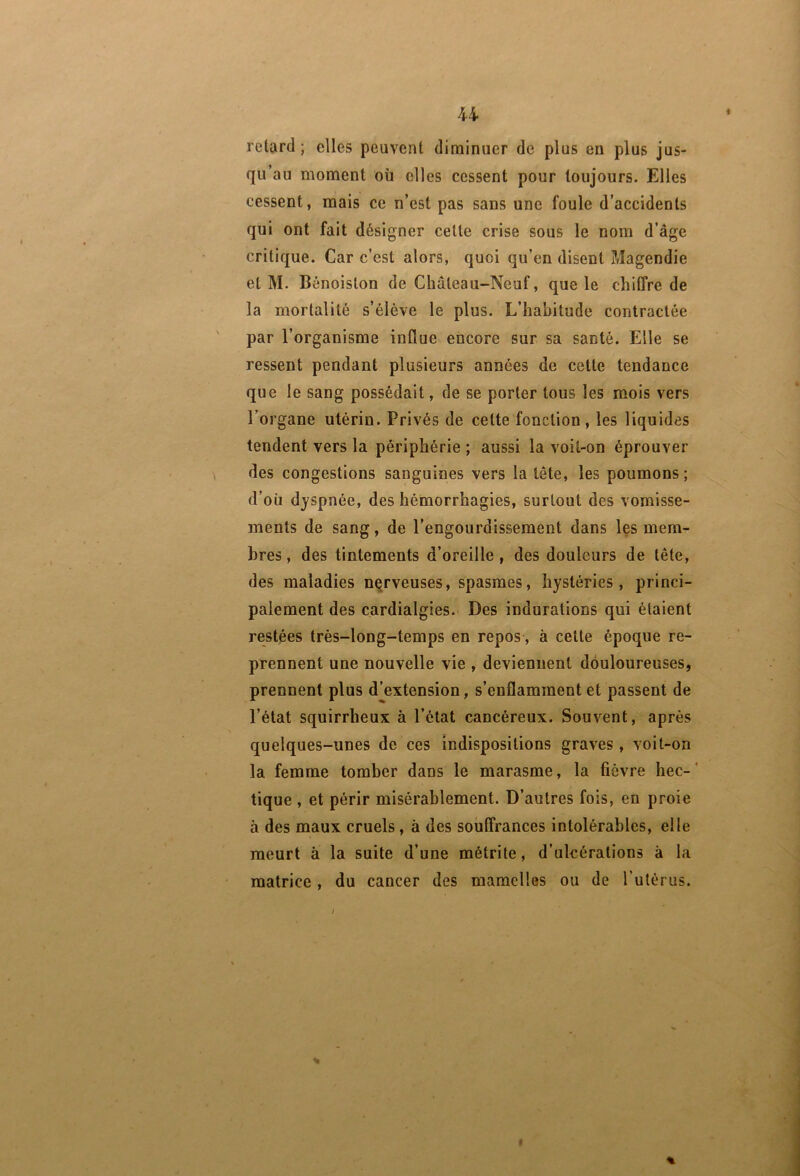 U retard; elles peuvent diminuer de plus en plus jus- qu’au moment oîi elles cessent pour toujours. Elles cessent, mais ce n’est pas sans une foule d’accidents qui ont fait désigner cette crise sous le nom d’âge critique. Car c’est alors, quoi qu’en disent Magendie et M. Bénoiston de Château-Neuf, que le chiffre de la mortalité s’élève le plus. L’habitude contractée par l’organisme influe encore sur sa santé. Elle se ressent pendant plusieurs années de cette tendance que le sang possédait, de se porter tous les mois vers l’organe utérin. Privés de cette fonction, les liquides tendent vers la périphérie ; aussi la voit-on éprouver des congestions sanguines vers la tête, les poumons ; d’où dyspnée, des hémorrhagies, surtout des vomisse- ments de sang, de l’engourdissement dans les mem- bres, des tintements d’oreille, des douleurs de tête, des maladies nqrveuses, spasmes, hystéries, princi- palement des cardialgies. Des indurations qui étaient restées très-long-temps en repos, à cette époque re- prennent une nouvelle vie , deviennent douloureuses, prennent plus djextension, s’enflamment et passent de l’état squirrheux à l’état cancéreux. Souvent, après quelques-unes de ces indispositions graves, voit-on la femme tomber dans le marasme, la fièvre hec-' tique , et périr misérablement. D’autres fois, en proie à des maux cruels, à des souffrances intolérables, elle meurt à la suite d’une métrite, d’ulcérations à la matrice, du cancer des mamelles ou de l’ulérus. % I