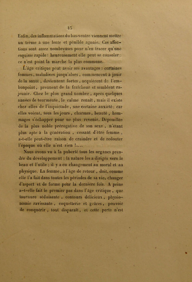 Enfin, des inflammations du bas-ventre viennent mettre un terme à une lente et pénible agonie. Ces aflec- tions sont assez nombreuses pour n’en tracer qu’une esquisse rapide : heureusement elle peut se consoler ; ce n’est point la marche la plus commune. t’âge critique peut avoir ses avantages : certaines femmes, maladives jusqu’alors , commencent à jouir delà santé , deviennent fortes , acquièrent de l’em- bonpoint , prennent de la fraîcheur et semblent ra- jeunir. Chez le plus grand nombre , après quelques années de tourmente, le calme renaît, mais il existe chez elles de l’inquiétude , nne certaine anxiété; car elles voient, tous les jours , charmes, beauté , hom- mages s’échapper pour ne plus revenir. Dépouillée de la plus noble prérogative de son sexe , n’élant plus apte à la génération , cessant d’être femme , a-t-elle peut-être raison de craindre et de redouter l’époque oü elle n’est rien !.... Nous avons vu à la puberté tous les organes pren- dre du développement ; la nature les a dirigés vers le beau et l’utile ; il y a eu changement au moral et au physique. La femme, à l’âge de retour , doit, comme elle l’a fait dans toutes les périodes de sa vie, changer d’aspect et de forme pohr la dernière fois. A peine a-t-elle fait le premier pas dans l’âge critique , que tournure séduisante , contours délicieux , physio- nomie ravissante , coquetterie et grâces , pouvoir de conquérir, tout disparaît, et cette perte n’est