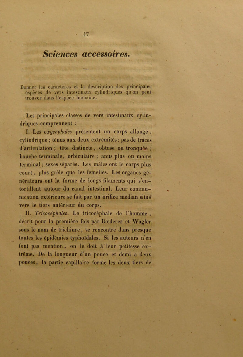 Sciences accessoires. Donner les caractères et la description des principales espèces de vers intestinaux cylindriques qu’on peut trouver dans l’espèce humaine. Les principales classes de vers intestinaux cylin- driques comprennent : I. Les oxycéphales présentent un corps allongé , cylindrique ; ténus aux deux extrémités; pas de traces d’articulation ; tête distincte, obtuse ou tronquée ; bouche terminale , orbiculaire ; anus plus ou moins terminal ; sexes séparés. Les mâles ont le corps plus court, plus grêle que les femelles. Les organes gé- nérateurs ont la forme de longs filaments qui s’en- tortillent autour du canal intestinal. Leur commu- nication extérieure se fait par un orifice médian situé vers le tiers antérieur du corps. IL Trie acéphales. Le tricocéphale de l’homme , décrit pour la première fois par Rœderer et Wagler sous le nom de trichiure, se rencontre dans presque toutes les épidémies typhoïdales. Si les auteurs n’en font pas mention, on le doit à leur petitesse ex- trême. De la longueur d’un pouce et demi à deux pouces, la partie capillaire forme les deux tiers de