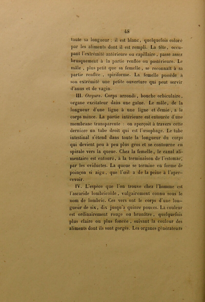 toute sa longueur ; il est blanc, quelquefois coloré par les aliments dont il est rempli. La tête, occu- pant l’extrémité antérieure ou capillaire, passe assez brusquement à la partie renflée ou postérieure. Le mâle , plus petit que sa femelle , se reconnaît à sa partie renflée , spiriforme. La femelle possède à son extrémité une petite ouverture qui peut servir d’anus et de vagin. III. Oxyure. Corps arrondi, bouche orbiculaire, organe excitateur dans une gaine. Le mâle, de la longueur d’une ligne à une ligne et demie , a le corps mince. La partie intérieure est entourée d’une membrane transparente : on aperçoit à travers cette dernière un tube droit qui est l’œsopbage. Le tube intestinal s’étend dans toute la longueur du corps qui devient peu à peu plus gros et se contourne en spirale vers la queue. Chez la femelle, le canal ali- mentaire est entouré, à la terminaison de l’estomac; par les oviductes. La queue se termine en forme de poinçon si aigu , que l’œil a de la peine à l’aper- cevoir. IV. L’espèce que l’on trouve chez l’homme est l’ascaride lombricoïde, vulgairement connu sous le nom de lombric. Ces vers ont le corps d’une lon- gueur de six, dix jusqu’à quinze pouces. La couleur est ordinairement rouge ou brunâtre , quelquefois plus claire ou plus foncée , suivant la couleur des aliments dont ils sont gorgés. Les organes générateurs '