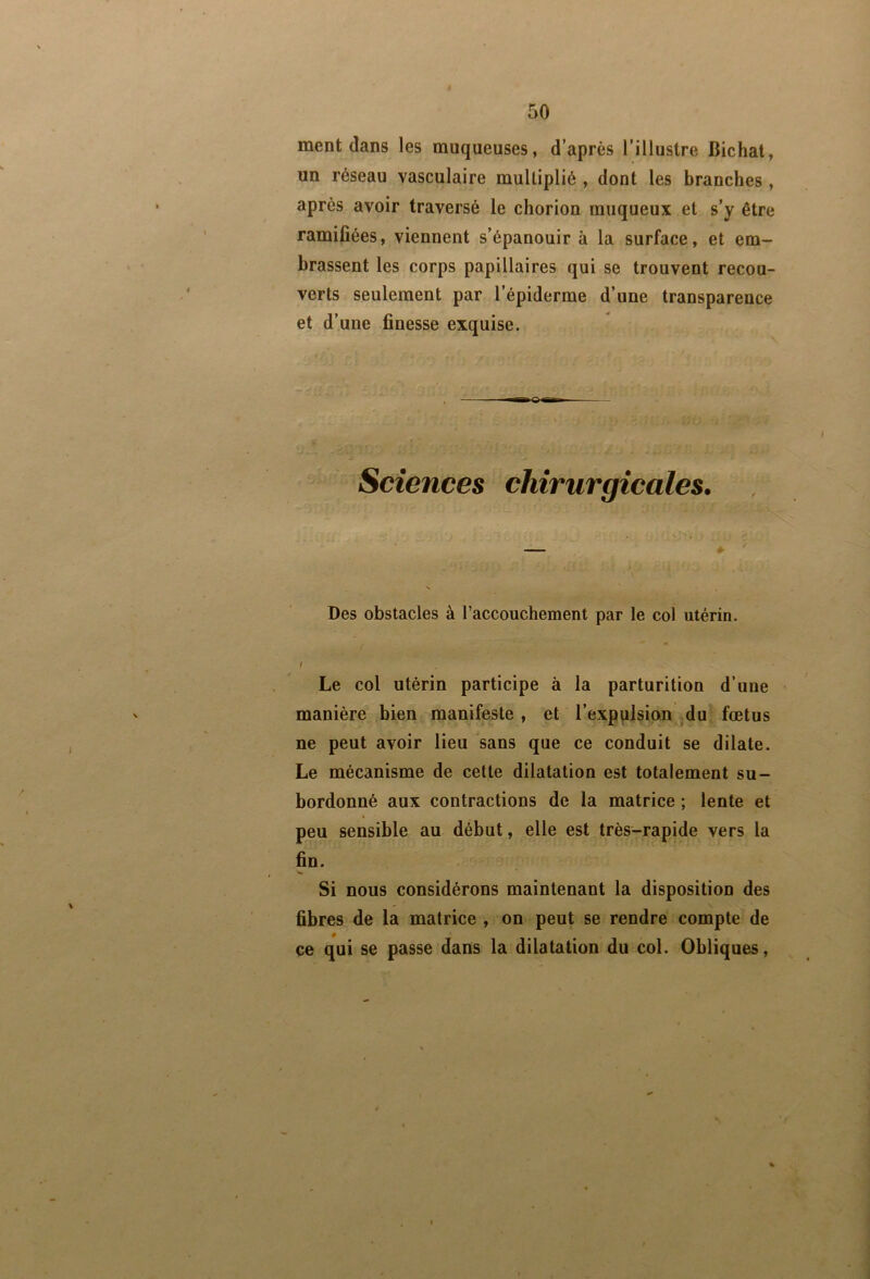 ment dans les muqueuses, d’après l’illustre Bichal, un réseau vasculaire multiplié , dont les branches, après avoir traversé le chorion muqueux et s’y être ramifiées, viennent s’épanouir à la surface, et em- brassent les corps papillaires qui se trouvent recou- verts seulement par l’épiderme d’une transparence et d’une finesse exquise. Sciences chirurgicales. Des obstacles à l’accouchement par le col utérin. / Le col utérin participe à la parturition d’une manière bien manifeste, et l’expplsion ^du fœtus ne peut avoir lieu sans que ce conduit se dilate. Le mécanisme de cette dilatation est totalement su- bordonné aux contractions de la matrice ; lente et peu sensible au début, elle est très-rapide vers la fin. Si nous considérons maintenant la disposition des fibres de la matrice , on peut se rendre compte de # ce qui se passe dans la dilatation du col. Obliques,