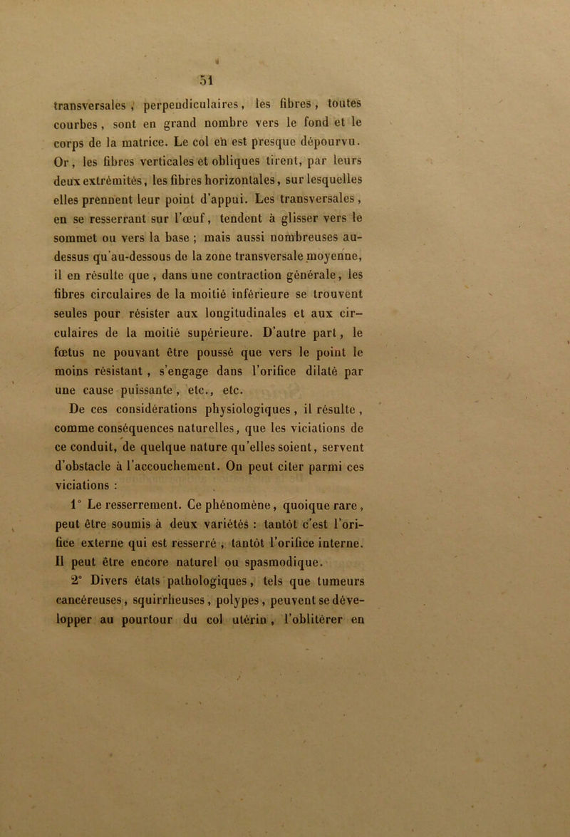 transversales i perpendiculaires, les fibres , toutes courbes, sont en grand nombre vers le fond et le corps de la matrice. Le col en est presque dépourvu. Or , les fibres verticales et obliques tirent, par leurs deux extrémités, les fibres horizontales, sur lesquelles elles prennent leur point d’appui. Les transversales , en se resserrant sur l’œuf, tendent à glisser vers le sommet ou vers la base ; mais aussi nombreuses au- dessus qu’au-dessous de la zone transversale moyenne, il en résulte que , dans une contraction générale, les fibres circulaires de la moitié inférieure se trouvent seules pour résister aux longitudinales et aux cir- culaires de la moitié supérieure. D’autre part, le fœtus ne pouvant être poussé que vers le point le moins résistant , s’engage dans l’orifice dilaté par une cause puissante, etc., etc. De ces considérations physiologiques , il résulte , comme conséquences naturelles, que les viciations de * ce conduit, de quelque nature qu’elles soient, servent d’obstacle à l’accouchement. On peut citer parmi ces viciations : 1° Le resserrement. Ce phénomène, quoique rare, peut être soumis à deux variétés : tantôt c'est l’ori- fice externe qui est resserré , tantôt l’orifice interne. Il peut être encore naturel ou spasmodique. 2“ Divers états pathologiques, tels que tumeurs cancéreuses, squirrheuses, polypes, peuvent se déve- lopper au pourtour du coi utérin , l’oblitérer en