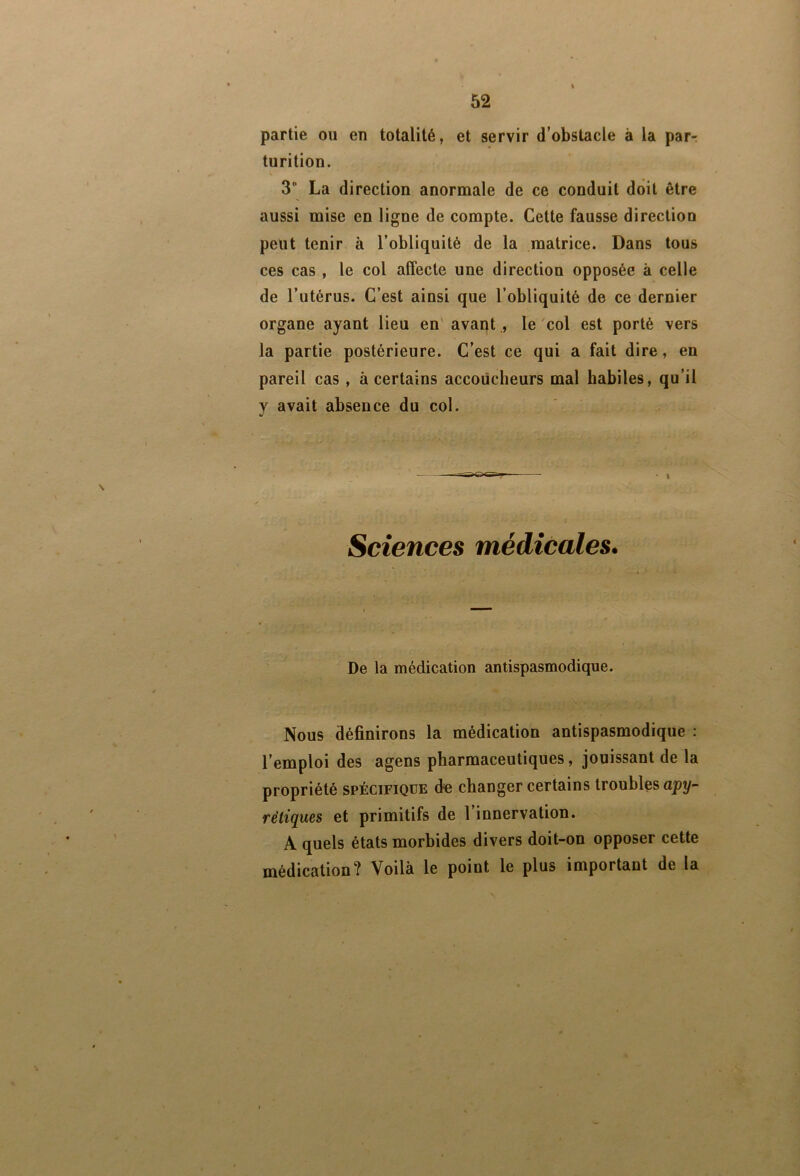 partie ou en totalité, et servir d’obstacle à la parr turition. 3“ La direction anormale de ce conduit doit être aussi mise en ligne de compte. Cette fausse direction peut tenir à l’obliquité de la matrice. Dans tous ces cas , le col affecte une direction opposée à celle de l’utérus. C’est ainsi que l’obliquité de ce dernier organe ayant lieu en' avant , le col est porté vers la partie postérieure. C’est ce qui a fait dire, en pareil cas , à certains accoucheurs mal habiles, qu’il y avait absence du col. Sciences médicales. De la médication antispasmodique. Nous définirons la médication antispasmodique : l’emploi des agens pharmaceutiques, jouissant de la propriété spécifique du changer certains troubles apy- rétiques et primitifs de l’innervation. A quels états morbides divers doit-on opposer cette médication? Voilà le point le plus important de la