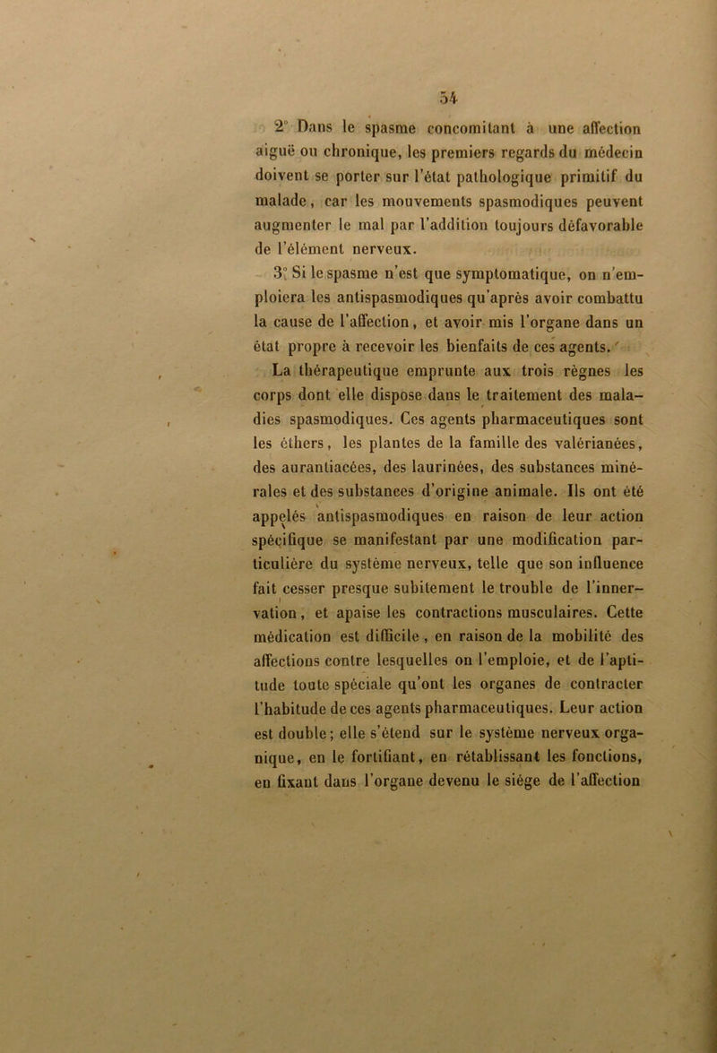 2 Dans le spasme concomitant à une affection aiguë ou chronique, les premiers regards du médecin doivent se porter sur l’état pathologique primitif du malade, car les mouvements spasmodiques peuvent augmenter le mal par l’addition toujours défavorable de l’élément nerveux. / 3v Si le spasme n’est que symptomatique, on n’em- ploiera les antispasmodiques qu’après avoir combattu la cause de l’affection, et avoir- mis l’organe dans un état propre à recevoir les bienfaits de ces agents. ' La thérapeutique emprunte aux trois règnes les corps dont elle dispose dans le traitement des mala- dies spasmodiques. Ces agents pharmaceutiques sont les éthers, les plantes de la famille des valérianées, des aurantiacées, des laurinées, des substances miné- rales et des substances d’origine animale. Ils ont été appelés antispasmodiques en raison de leur action spécifique se manifestant par une modification par- ticulière du système nerveux, telle que son influence fait cesser presque subitement le trouble de l’inner- vation , et apaise les contractions musculaires. Cette médication est difficile , en raison de la mobilité des affections contre lesquelles on l’emploie, et de l’apti- tude toute spéciale qu’ont les organes de contracter l’habitude de ces agents pharmaceutiques. Leur action est double ; elle s’étend sur le système nerveux orga- nique, en le fortifiant, en rétablissant les fonctions, en fixant dans l’organe devenu le siège de l’affection