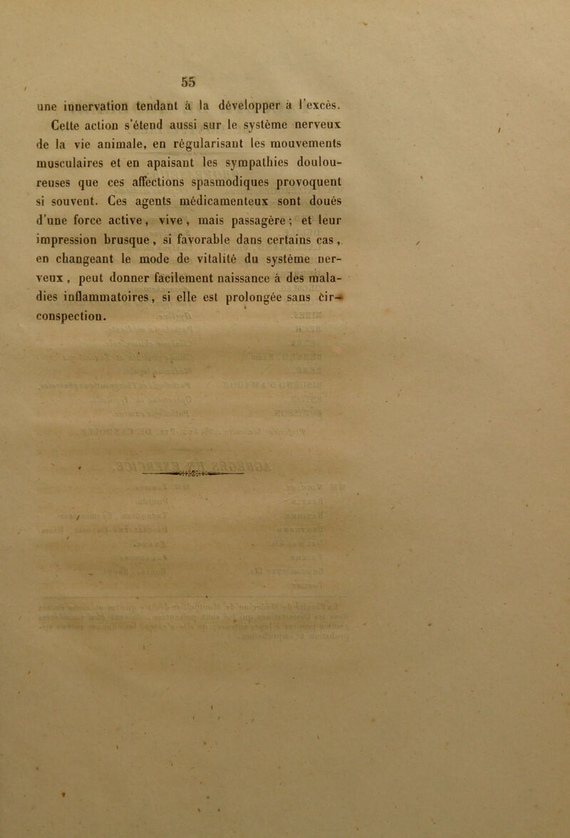 V 55 une innervation tendant à la développer à l’excès. Cette action s’étend aussi sur le système nerveux de la vie animale, en régularisant les mouvements musculaires et en apaisant les sympathies doulou- reuses que ces affections spasmodiques provoquent si souvent. Ces agents médicamenteux sont doués d'une force active, vive, mais passagère ; et leur impression brusque, si favorable dans certains cas en changeant le mode de vitalité du système ner- veux , peut donner facilement naissance à dès mala- dies inflammatoires, si elle est prolongée sans èir- conspection. ^ ^ / m «