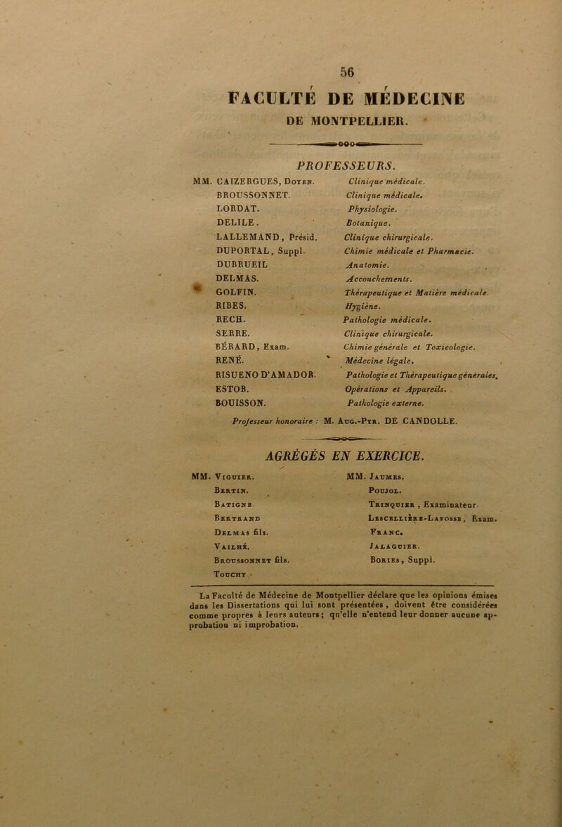 FACULTE DE MEDECII^E DE MONTPELLIEU. PROFESSEURS. CAIZERGUES, Doyen. Clinique médicale. BROUSSOWNET. Clinique médicale. LORDAT. Physiologie. DELIEE. Botanique. LALLEMAND, Présid. Clinique chirurgicale. DUPORTAL, Suppl. Chimie médicale et Pharmacie. DUBRUEIL Anatomie. DELMAS. Accouchements. GOLFIN. Thérapeutique et Matière médicale. RIRES. Hygiène. RECH. Pathologie médicale. SERRE. Clinique chirurgicale. BERARD, Exam. Chimie générale et Toxicologie. RENÉ. ^ Médecine légale. RISUENO D’AMADOR. \ Pathologie et Thérapeutique générales, ESTOB. Opérations et Appareils. . BOUISSON. Pathologie externe. Projesseur honoraire : M. Aug.-Pyr. DE DANDOLLE. AGRÉGÉS EN EXERCICE. ViGUIER. MM. Jadmes. Beutin. s. POUJOl. Batignb. Trinquier , Examinateur. Bertrand LescelliÈre-Lafosse, Exam. Dexmas fils. Franc. VAIXHi, Jaeaguier. Brotissonnet fils. Bories, Suppl. Toochy- LaFacalté de Médecine de Montpellier déclare qne les opinions émises dans les Dissertations qui lui sont présentées , doivent être considérées comme propres à leurs auteurs; qu’elle n’entend leur donner aucune ap> probation ni improbation. «