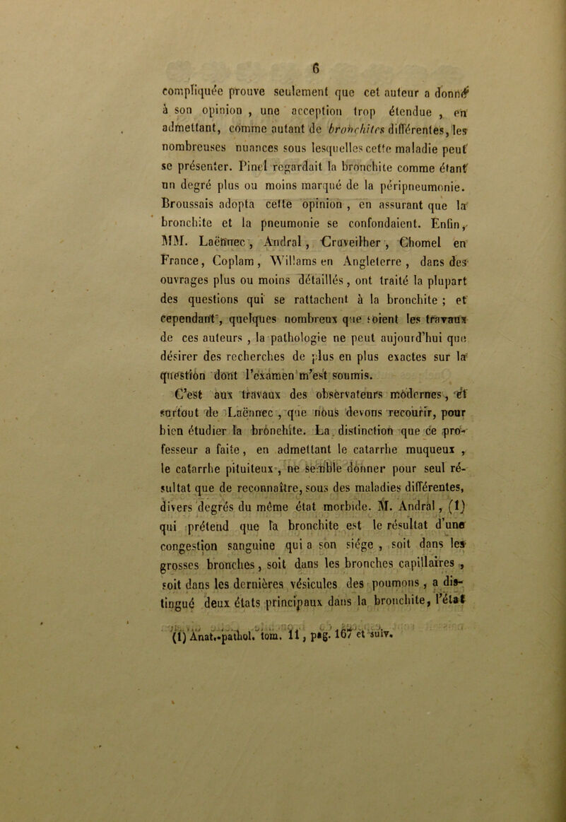 compliquée prouve seulement que cet auteur a donné* à son opinion , une acception trop étendue , en admettant, comme autant de brobchites différentes, les nombreuses nuances sous lesquelles cette maladie peut' se présenter. Pinel regardait la bronchite comme étant un degré plus ou moins marqué de la péripneumonie. Broussais adopta cette opinion , en assurant que la bronchite et la pneumonie se confondaient. Enfin r MM. Laëîînec, Andral, druveilher , Chomel en France, Coplam, Willams en Angleterre, dans des ouvrages plus ou moins détaillés, ont traité la plupart des questions qui se rattachent à la bronchite ; et cependant, quelques nombreux que ‘oient les travaux de ces auteurs , la pathologie ne peut aujourd’hui que désirer des recherches de plus en plus exactes sur la questïôn dont l’examen m’est soumis. C’est aux travaux des observateurs modernes, èX surtout de Laënnec , que nous devons recourir, pour bien étudier la bronchite. La distinction que ce pro-' fesseur a faite, en admettant le catarrhe muqueux , le catarrhe pituiteux , ne Semble donner pour seul ré- sultat que de reconnaître, sous des maladies différentes, divers degrés du même état morbide. M. Andral, (î) qui prétend que la bronchite est le résultat d une congestion sanguine qui a son siège , soit dans les- grosses bronches, soit dans les bronches capillaires , soit dans les dernières vésicules des poumons, a dis- tingué deux états principaux dans la bronchite, l’état (1) Anatf patîiol. tom. 11, p*g-16/ et suiv, %