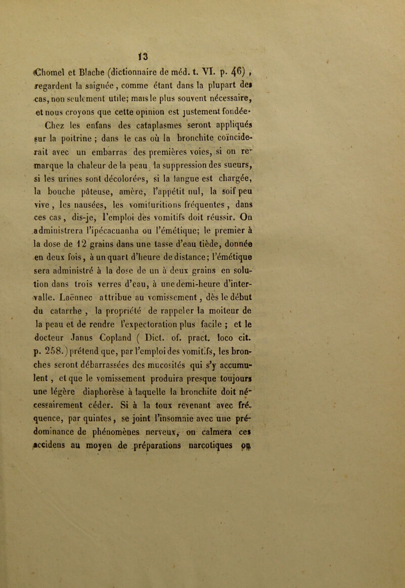 Chôme! et Blache (dictionnaire de méd. t. VI. p- 4^) * regardent la soignée, comme étant dans la plupart dei cas, non seulement utile; maisle plus souvent nécessaire, et nous croyons que cette opinion est justement fondée* Chez les enfans des cataplasmes seront appliqués sur la poitrine ; dans le cas où la bronchite coïncide- rait avec un embarras des premières voies, si on re- marque la chaleur de la peau la suppression des sueurs, si les urines sont décolorées, si la langue est chargée, la bouche pâteuse, amère, l’appétit nul, la soif peu vive , les nausées, les vomituritions fréquentes, dans ces cas, dis-je, l’emploi dés vomitifs doit réussir. On administrera l’ipécacuanha ou l’émétique; le premier à la dose de 12 grains dans une tasse d’eau tiède, donnée en deux fois, à un quart d’heure de distance; l’émétique sera administré à la dose de un à deux grains en solu- tion dans trois verres d’eau, à une demi-heure d’inter- valle. Laënnec attribue au vomissement, dès le début du catarrhe , la propriété de rappeler la moiteur de la peau et de rendre l’expectoration plus facile ; et le docteur Janus Copland ( Dict. of. pract. loco cit. p. 258.) prétend que, par l’emploi des vomitifs, les bron- ches seront débarrassées des mucosités qui s’y accumu- lent , et que le vomissement produira presque toujours une légère diaphorèse à laquelle la bronchite doit né- cessairement céder. Si à la toux revenant avec fré- quence, par quintes, se joint l’insomnie avec une pré- dominance de phénomènes nerveux,- on calmera cef accidens au moyen de préparations narcotiques o$