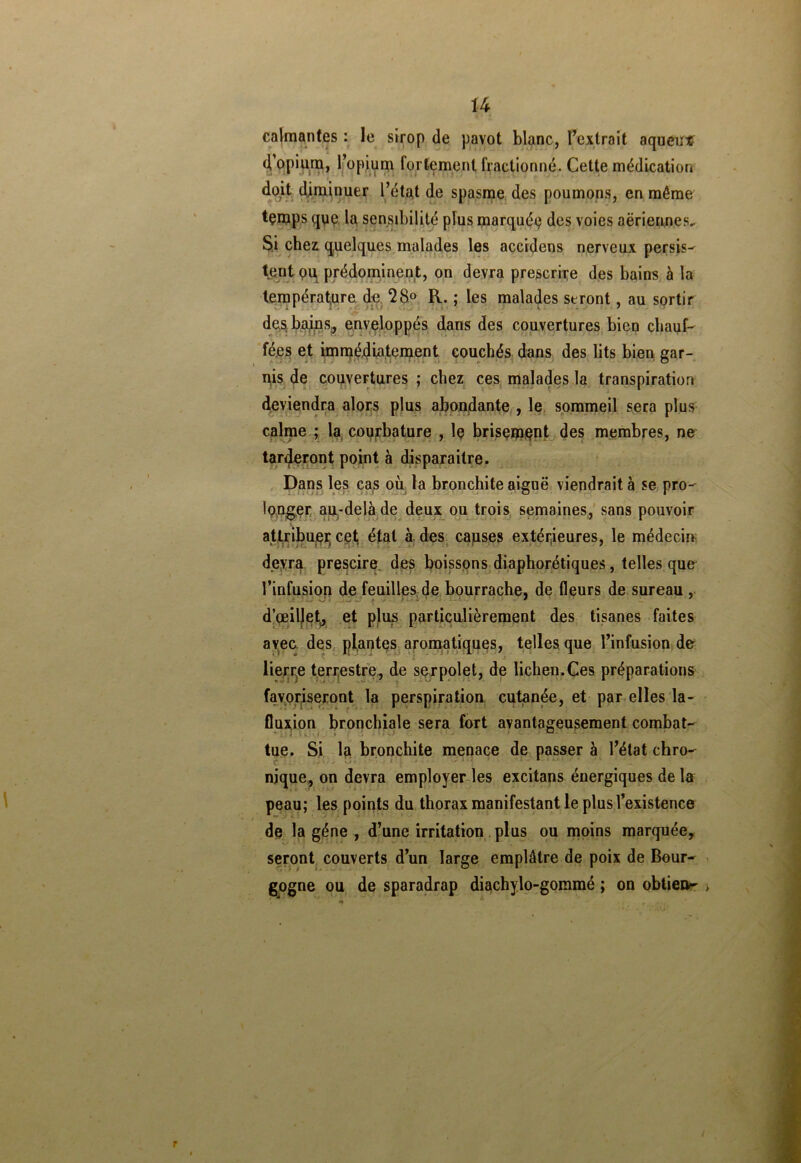 calmantes : le sirop de pavot blanc, l'extrait aqueux d’opium, l’opium fortement fractionné. Cette médication doit diminuer l’état de spasme des poumons, en môme temps que la sensibilité plus marquéç des voies aériennes. Si chez quelques malades les accidens nerveux persis- tent ou prédominent, on devra prescrire des bains à la température de 28° R. ; les malades seront, au sortir des bains,, enveloppés dans des couvertures bien chauf- fées et immédiatement couchés dans des lits bien gar- nis de couvertures ; chez ces malades la transpiration deviendra alors plus abondante , le sommeil sera plus calme ; la courbature , lç brisement des membres, ne tarderont point à disparaître. Dans les cas où la bronchite aiguë viendrait à se pro- longer au-delà de deux ou trois semaines, sans pouvoir attribue!; cet état à des causes extérieures, le médecin devra prescire des boissons diaphoniques, telles que l’infusion de feuilles de bourrache, de fleurs de sureau , d’œillet, et plus particulièrement des tisanes faites avec des plantes aromatiques, telles que l’infusion de lierr}e terrestre, de serpolet, de lichen.Ces préparations favoriseront la perspiration cutanée, et par elles la- fluxion bronchiale sera fort avantageusement combat- tue. Si la bronchite menace de passer à l’état chro- nique, on devra employer les excitans énergiques de la peau; les points du thorax manifestant le plus l’existence de la gène , d’une irritation plus ou moins marquée, seront couverts d’un large emplâtre de poix de Bour- gogne ou de sparadrap diachylo-gommé ; on obtiens
