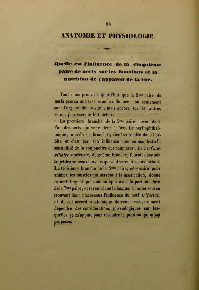 ANATOMIE ET PHYSIOLOGIE. Quelle est Tinflucnce de la cinquième paire de nerfs sur les fonctions et la nutrition de l’appareil de la vue. Tout nous prouve aujourd’hui que la 5me paire de nerfs exerce une très grande influence, non seulement sur l’organe de la vue , mais encore sur les autres sens ; j’en excepte le toucher. La première branche de la 5me paire envoie dans l’œil des nerfs qui se rendent à l’iris. Le nerf ophthal- mique, une de ses branches, vient se rendre dans l’or- bite et c’est par son influence que se manifeste la sensibilité de la conjonctive des paupières. Le nerf ma- xillaire supérieur, deuxième branche, fournit dans son trajet des ram eaux nerveux qui vont serendre dansl’orbite. La troisième branche de la 5me paire, nécessaire pour animer les muscles qui servent à la mastication, donne le nerf lingual qui communique avec la portion dure de la 7me paire, et se rend dans la langue. Tous les sens se trouvent donc placés sous l’influence du nerf trifacial; et de cet accord anatomique doivent nécessairement dépendre des considérations physiologiques sur les- quelles je m’appuie pour résoudre la question qui m’eijt opposée.