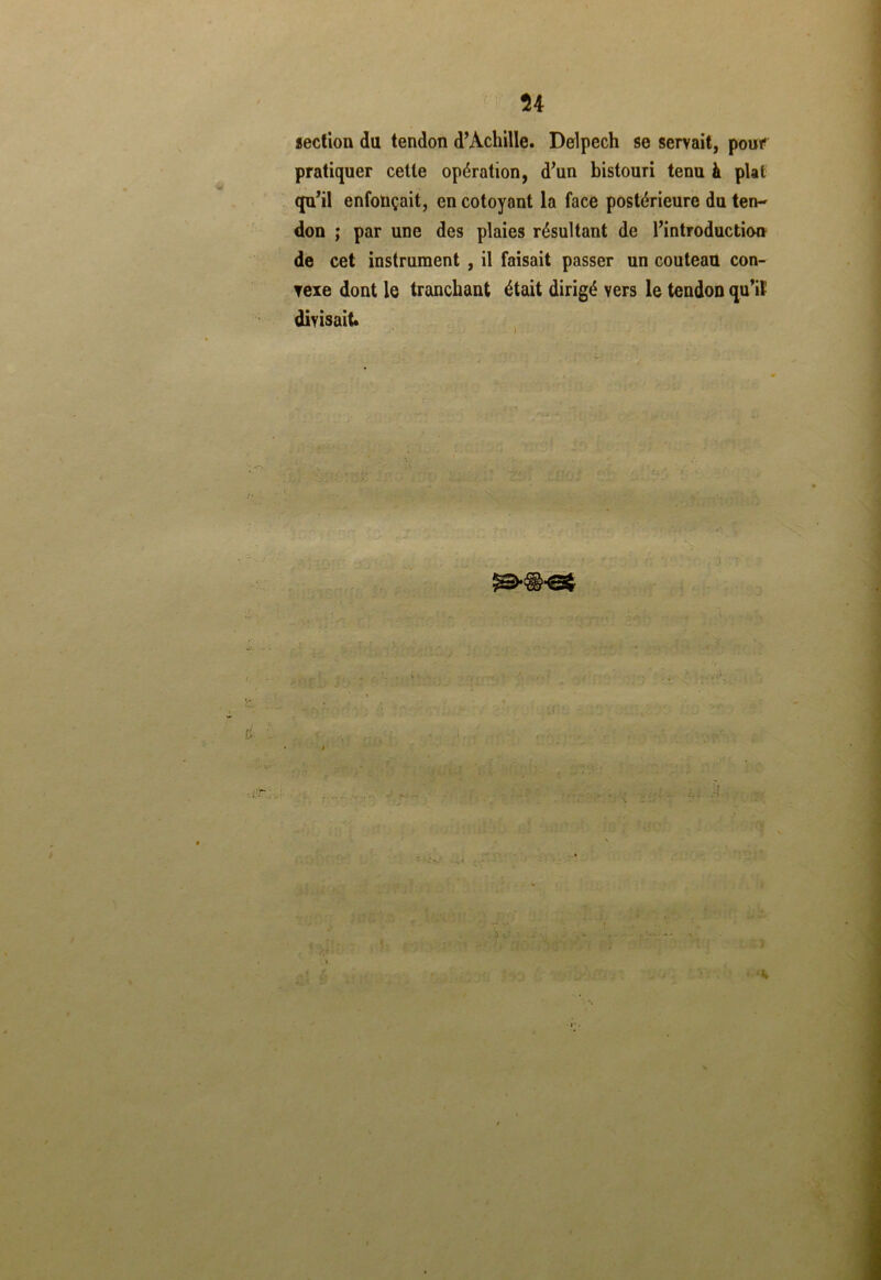 U section du tendon d’Achille. Delpech se servait, pouf pratiquer cette opération, d’un bistouri tenu à plat qu’il enfonçait, en côtoyant la face postérieure du ten- don ; par une des plaies résultant de l’introduction de cet instrument , il faisait passer un couteau con- vexe dont le tranchant était dirigé vers le tendon qu’il' divisait