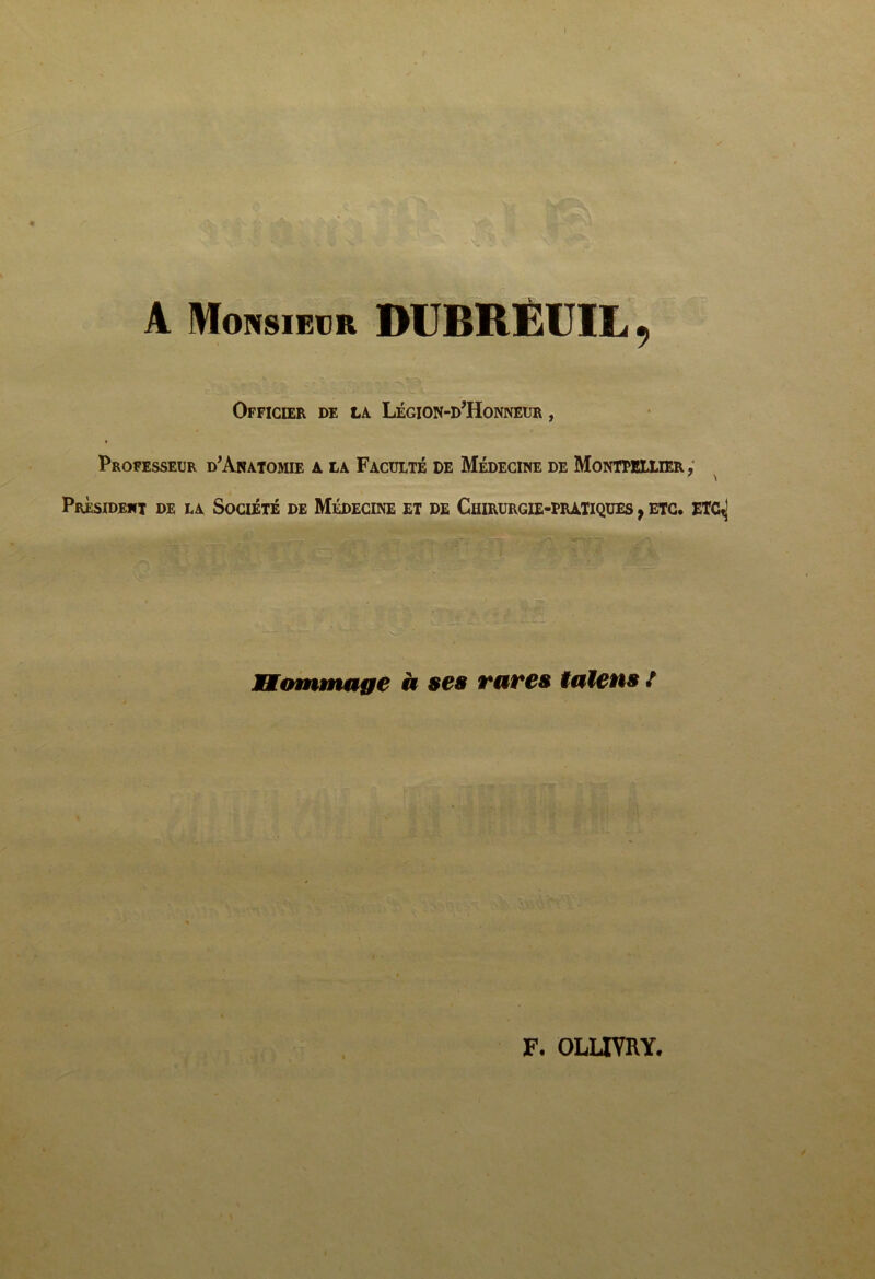 I « A Monsieur DCBRËUIL , Officier de la Légion-d’Honneur , Professeur d'Aratomie a la Faculté de Médecine de Montpellier ; ' \ Président de la Société de Médecine et de Chirurgie-pratiques ^ etc. etC^ Bainmage à ses rares îalens /
