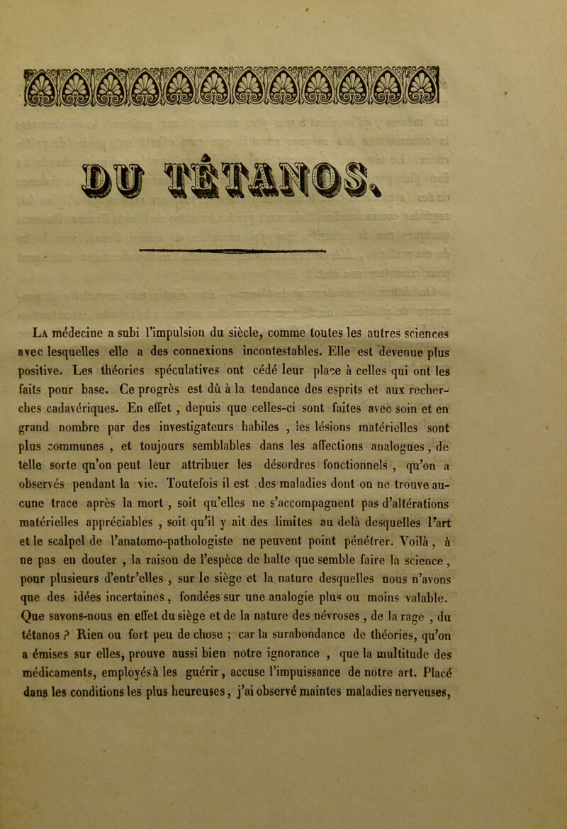 La médecine a subi l’impulsion du siècle, comme toutes les autres sciences avec lesquelles elle a des connexions incontestables. Elle est devenue plus positive. Les théories spéculatives ont cédé leur place à celles qui ont les faits pour base. Ce progrès est dû à la tendance des esprits et aux recher- ches cadavériques. En effet , depuis que celles-ci sont faites avec soin et en grand nombre par des investigateurs habiles , les lésions matérielles sont plus communes , et toujours semblables dans les affections analogues, de telle sorte qu’on peut leur attribuer les désordres fonctionnels , qu’on a observés pendant la vie. Toutefois il est des maladies dont on ne trouve au- cune trace après la mort , soit qu’elles ne s’accompagnent pas d’altérations matérielles appréciables , soit qu’il y ait des limites au delà desquelles l’art et le scalpel de l’anatomo-pathologiste ne peuvent point pénétrer. Voilà , à ne pas eu douter , la raison de l’espèce de halte que semble faire la science, pour plusieurs d’entr’elles , sur le siège et la nature desquelles nous n’avons que des idées incertaines, fondées sur une analogie plus ou moins valable. Que savons-nous en effet du siège et de la nature des névroses , de la rage , du tétanos ? Rien ou fort peu de chose ; car la surabondance de théories, qu’on a émises sur elles, prouve aussi bien notre ignorance , que la multitude des médicaments, employés à les guérir, accuse l’impuissance de notre art. Placé dans les conditions les plus heureuses, j’ai observé maintes maladies nerveuses,