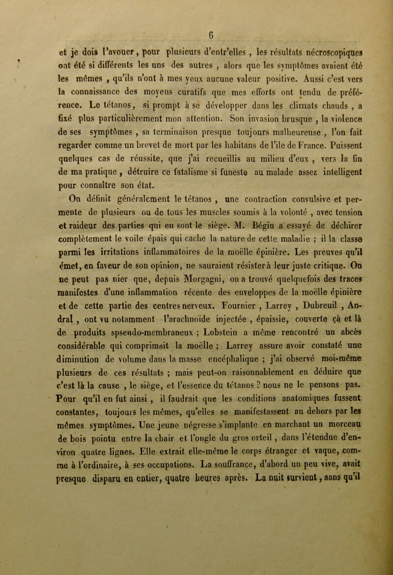 et je dois l’avouer, pour plusieurs d’entr’elles , les résultats nécroscopiques ont été si différents les uns des autres , alors que les symptômes avaient été les mêmes , qu’ils n’ont à mes yeux aucune valeur positive. Aussi c’est vers la connaissance des moyens curatifs que mes efforts ont tendu de préfé- rence. Le tétanos, si prompt à se développer dans les climats chauds , a fixé plus particulièrement mon attention. Son invasion brusque , la violence de ses symptômes , sa terminaison presque toujours malheureuse , l’on fait regarder comme un brevet de mort par les habitans de l’ile de France. Puissent quelques cas de réussite, que j’ai recueillis au milieu d’eux , vers la Gu de ma pratique , détruire ce fatalisme si funeste au malade assez intelligent pour connaître son état. On définit généralement le tétanos , une contraction convulsive et per- menle de plusieurs ou de tous les muscles soumis à la volonté , avec tension et raideur des parties qui en sont le siège. M. Bégin a essayé de déchirer complètement le voile épais qui cache la nature de cette maladie ; il la classe parmi les irritations inflammatoires de la raoëlle épinière. Les preuves qu’il émet, en faveur de son opinion, ne sauraient résister à leur juste critique. On ne peut pas nier que, depuis Morgagni, on a trouvé quelquefois des traces' manifestes d’une inflammation récente des enveloppes de la moëlle épinière et de cette partie des centres nerveux. Fournier , Larrey , Dubreuil , An- dral , ont vu notamment l’arachnoïde injectée , épaissie, couverte çà et là de produits spsendo-membraneux ; Lobstein a même rencontré un abcès considérable qui comprimait la moëlle ; Larrey assure avoir constaté une diminution de volume dans la masse encéphalique ; j’ai observé moi-même plusieurs de ces résultats ; mais peut-on raisonnablement en déduire que c’est là la cause , le siège, et l’essence du tétanos ? nous ne le pensons pas. ' Pour qu’il en fut ainsi , il faudrait que les conditions anatomiques fussent constantes, toujours les mêmes, qu’elles se manifestassent au dehors par les mêmes symptômes. Une jeune négresse s’implante en marchant un morceau de bois pointu entre la chair et l’ongle du gros orteil, dans l’étendue d’en- viron quatre lignes. Elle extrait elle-même le corps étranger et vaque, com- me à l’ordinaire, à ses occupations. La souffrance, d’abord un peu vive, avait presque disparu en entier, quatre heures après. La nuit survient, sans qu’il I