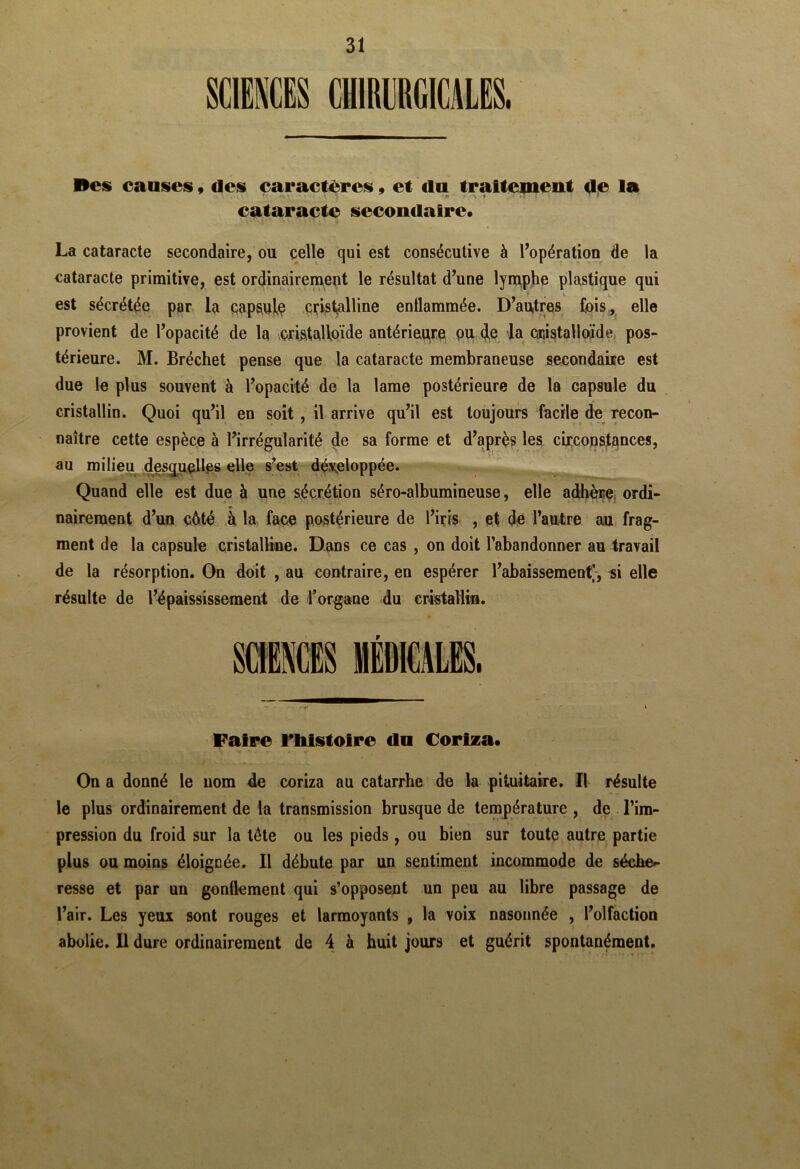 SCIENCES CHIRURGICALES. Bes causes, des caractères, et du traltemeut Ae la cataracte secondaire* J La cataracte secondaire, ou celle qui est consécutive à l’opération de la cataracte primitive, est ordinairernent le résultat d’une lyniphe plastique qui est sécrétée par la cap^ulç cristalline enüammée. D’au,tres fois^ elle provient de l’opacité de la cristalloïde antérieqre ou (j^e la caiistalloïde pos- térieure. M. Bréchet pense que la cataracte membraneuse secondaire est due le plus souvent à l’opacité de la lame postérieure de la capsule du cristallin. Quoi qu’il en soit , il arrive qu’il est toujours facile de Tecon- naître cette espèce à l’irrégularité de sa forme et d’après les cyccopstances, au milieu des^^Ie.s elle s^est développée. Quand elle est due à une sécrétion séro-albumineuse, elle adhène^ ordi- nairement d’un c6té à la face postérieure de l’iris , et dé l’autre au frag- ment de la capsule cristalline. Dans ce cas , on doit l’abandonner au travail de la résorption. On doit , au contraire, en espérer l’abaissement;, si elle résulte de l’dpaississement de l’organe du eristaliin. Faire riilstolre dn Corlza* On a donné le nom de coriza au catarrhe de la pituitaire. Il résulte le plus ordinairement de la transmission brusque de température , de l’im- pression du froid sur la tête ou les pieds, ou bien sur toute autre partie plus ou moins éloignée. Il débute par un sentiment incommode de séche- resse et par un gonflement qui s’opposent un peu au libre passage de l’air. Les yeux sont rouges et larmoyants , la voix nasonnée , l’olfaction abolie. 11 dure ordinairement de 4 è huit jours et guérit spontanément.