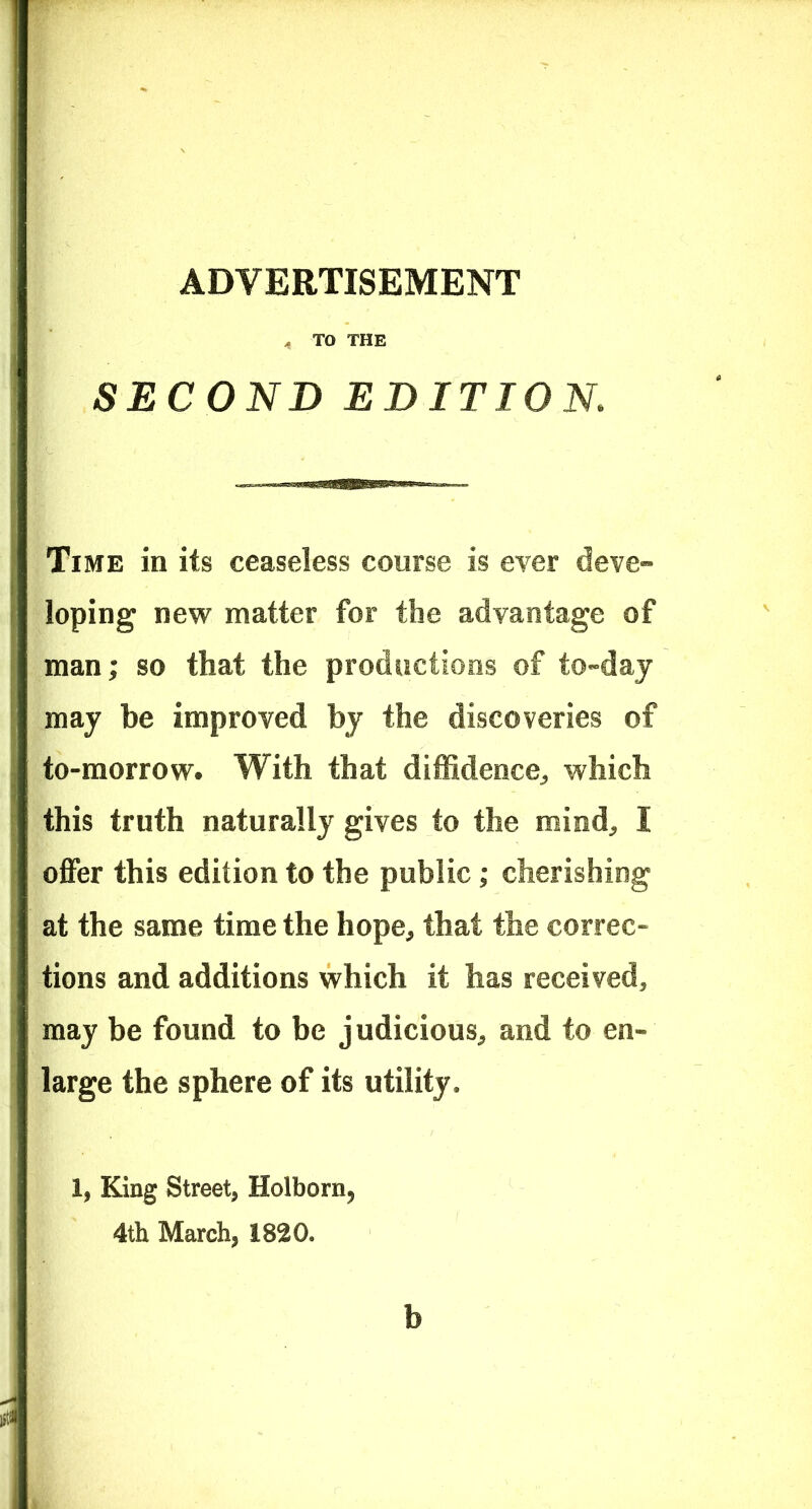 ADVERTISEMENT < TO THE SECOND EDITION Time in its ceaseless course is ever deve- loping new matter for the advantage of man; so that the productions of to-day may be improved by the discoveries of to-morrow. With that diffidence^ which this truth naturally gives to the mind, I offer this edition to the public; cherishing at the same time the hope, that the correc- tions and additions which it has received, may be found to be judicious, and to en- large the sphere of its utility. 1, King Street, Holborn, 4th March, 1820. b