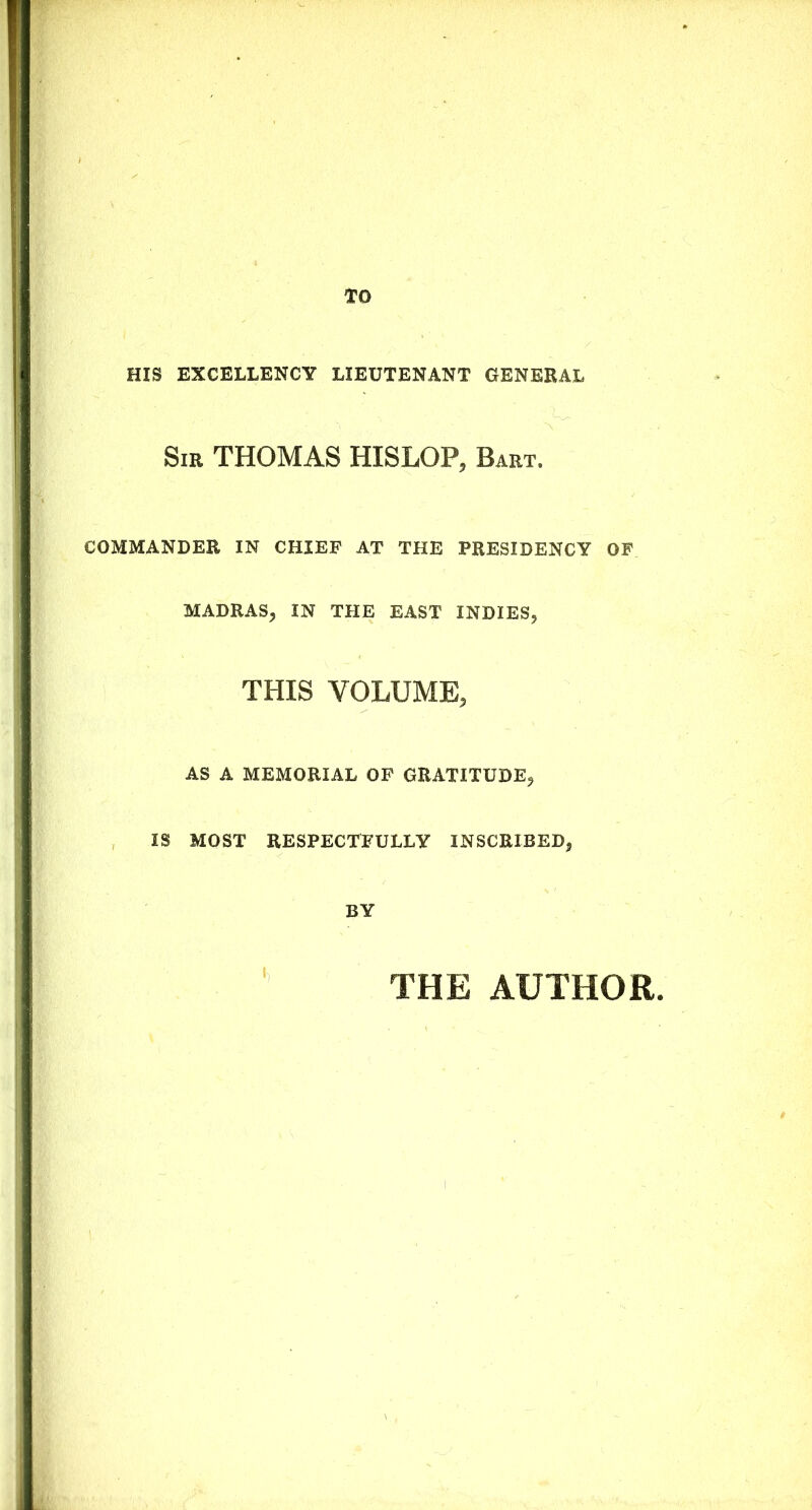 HIS EXCELLENCY LIEUTENANT GENERAL Sir THOMAS HISLOP, Bart. COMMANDER IN CHIEF AT THE PRESIDENCY OF MADRAS, IN THE EAST INDIES, THIS VOLUME, AS A MEMORIAL OF GRATITUDE, IS MOST RESPECTFULLY INSCRIBED, BY THE AUTHOR