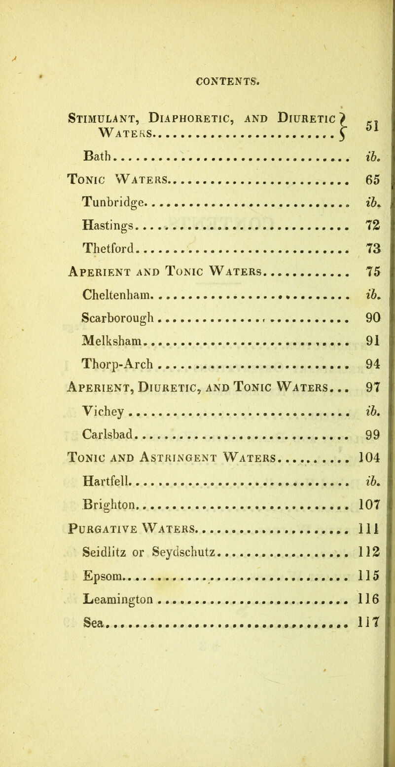 Stimulant, Diaphoretic, and Diuretic Waters.. Bath Tonic Waters Tunbridge Hastings Thetfard Aperient and Tonic Waters Cheltenham Scarborough - Melksham Thorp-Arch 94 Aperient, Diuretic, and Tonic Waters. .. 97 Vichey ib. Carlsbad 99 Tonic and Astringent Waters 104 Hartfell. ^ • • i&. Brighton, 107 Purgative Waters Ill Seidiitz or Seydschutz. 113 Epsom 115 Leamington 116 Sea 117 51 ih. 65 ib^ 73 73 75 90 91