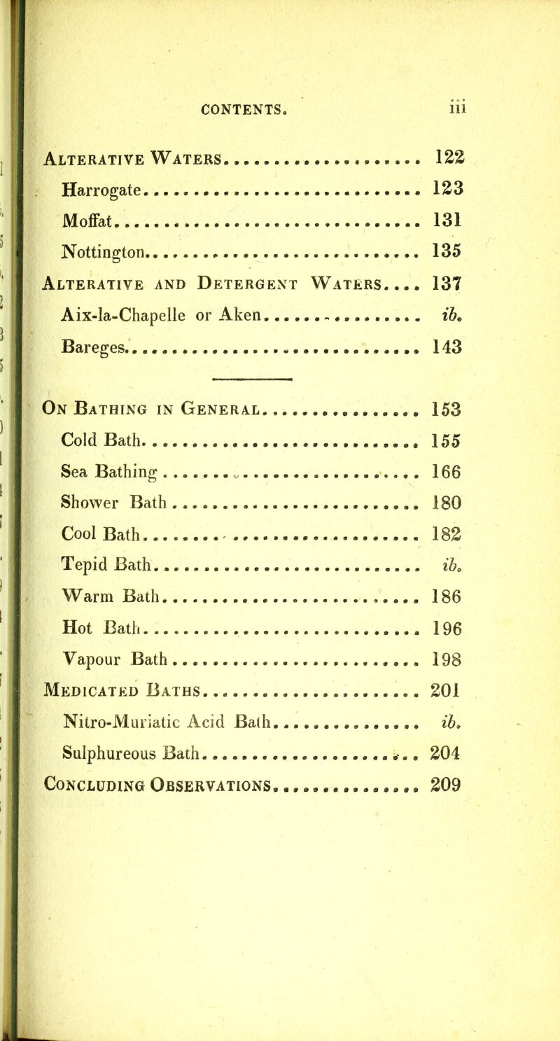 Alterative Waters 122 Harrogate 123 Moffat 131 Nottington 135 Alterative and Detergent Waters.... 137 Aix-la-Chapelle or Aken iK Bareges.. 143 On Bathing in General 153 Cold Bath 155 Sea Bathing 166 Shower Bath 180 Cool Bath 18g Tepid Bath. ih Warm Bath 186 Hot Bath 196 Vapour Bath 198 Medicated Baths 201 Nitro-Muriatic Acid Ba(h ib. Sulphureous Bath 204 Concluding Observations. 209