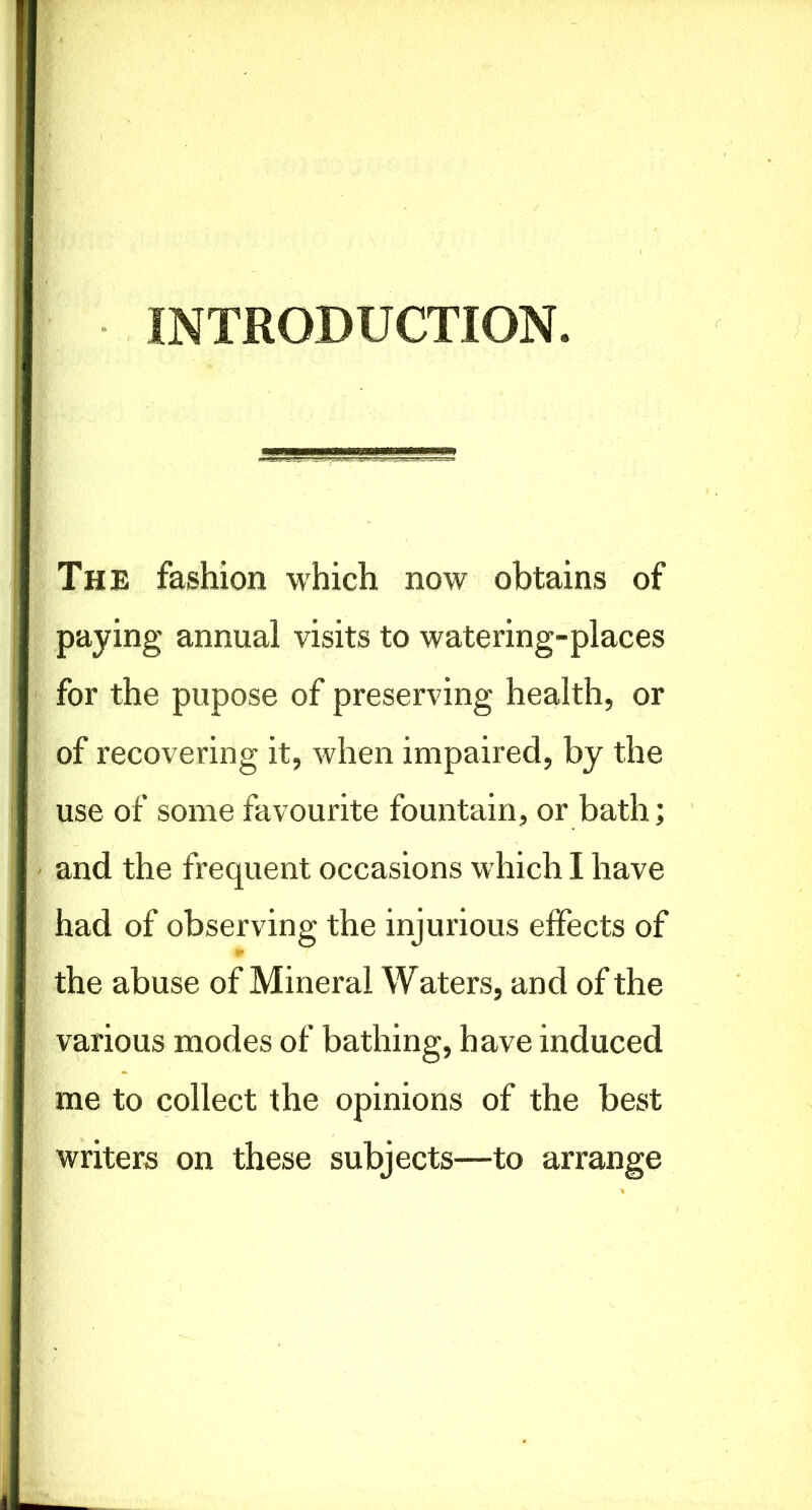 INTRODUCTION. The fashion which now obtains of paying annual visits to watering-places for the pupose of preserving health, or of recovering it, when impaired, by the use of some favourite fountain, or bath; and the frequent occasions which I have had of observing the injurious effects of the abuse of Mineral Waters, and of the various modes of bathing, have induced me to collect the opinions of the best writers on these subjects—to arrange