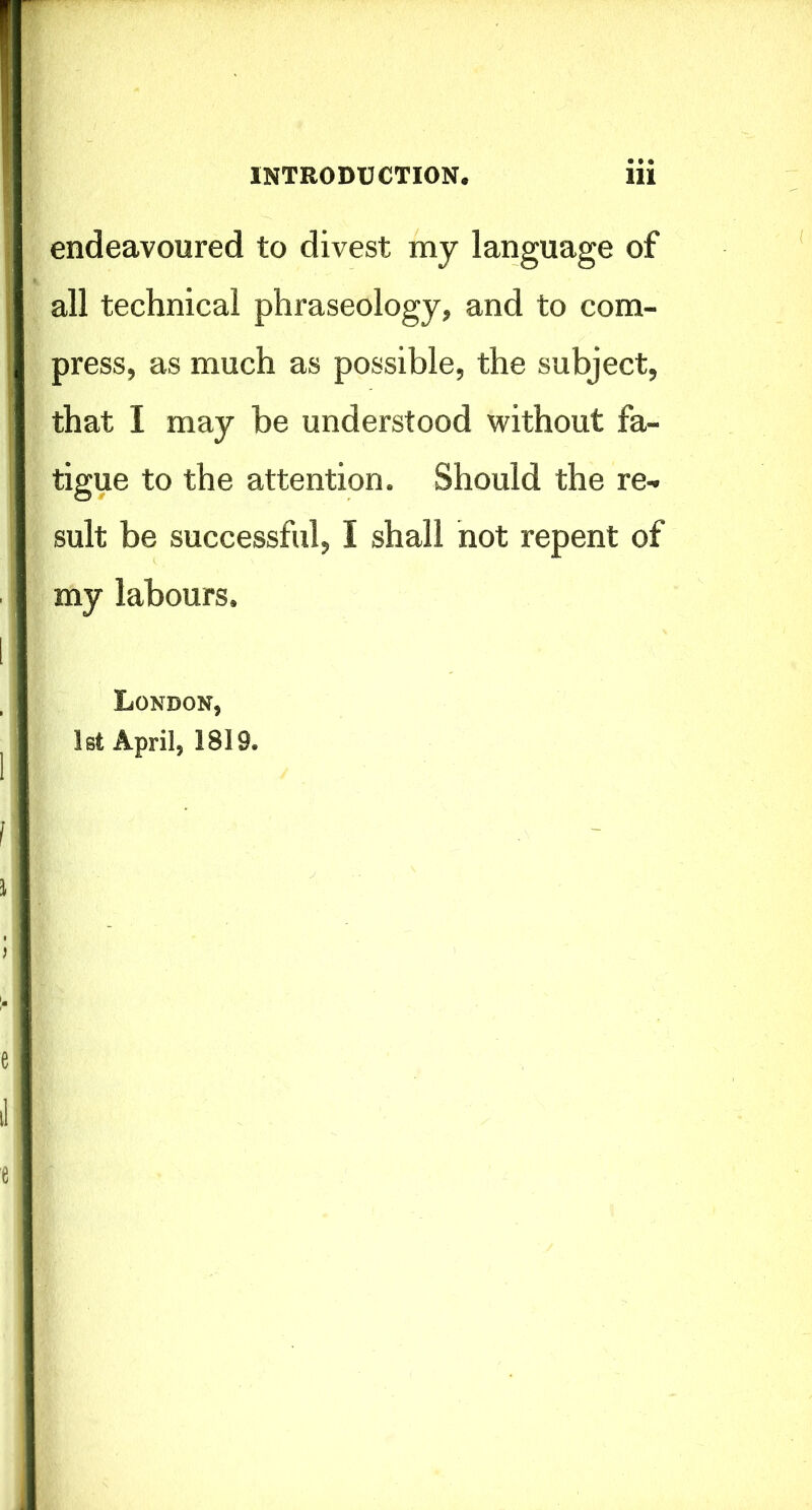 endeavoured to divest my language of all technical phraseology, and to com- press, as much as possible, the subject, that I may be understood without fa- tigue to the attention. Should the re- sult be successful, I shall not repent of my labours. London, 1st April, 1819.