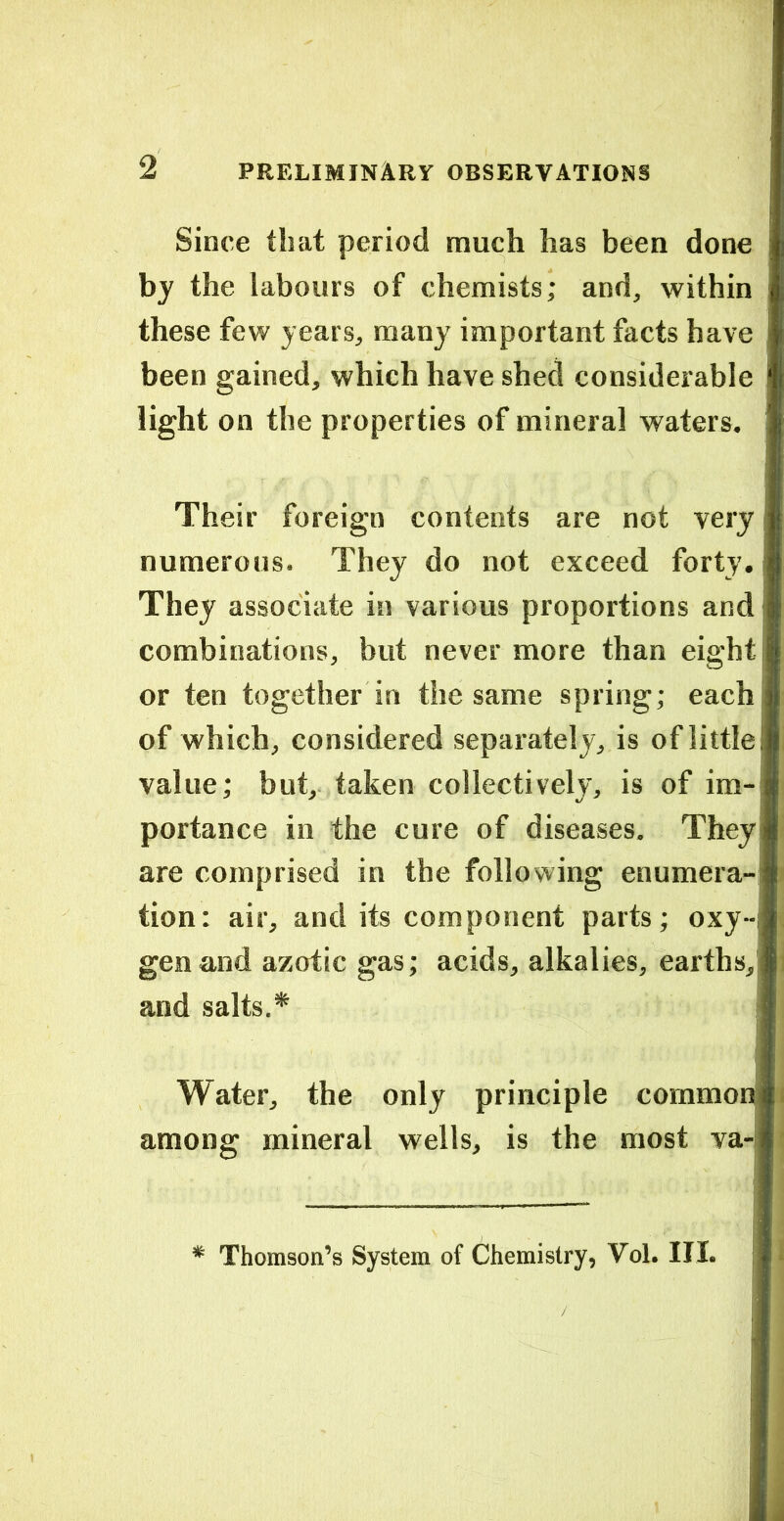Since that period much has been done by the labours of chemists; and, within these few years, many important facts have , been gained, which have shed considerable light on the properties of mineral waters. Their foreign contents are not very numerous. They do not exceed forty. They associate in various proportions and combinations, but never more than eight or ten together in the same spring; each of which, considered separately, is of little value; but, taken collectively, is of im- portance in the cure of diseases. They are comprised in the following enumera- tion; air, and its component parts; oxy-i gen and azotic gas; acids, alkalies, earths, and salts.* ? Water, the only principle common among mineral wells, is the most va- * Thomson’s System of Chemistry, Vol. III.