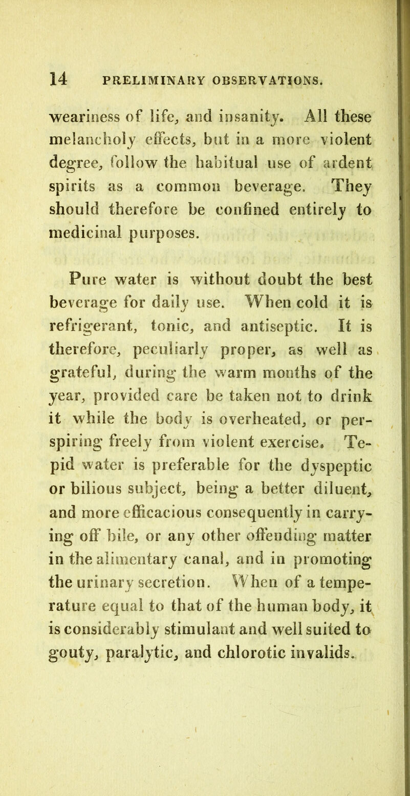 weariness of and insanity. All these melancholy effects, but in a more violent degree, follow the habitual use of ardent spirits as a common beverage. They should therefore be confined entirely to medicinal purposes. Pure water is without doubt the best beverage for daily use. When cold it is refrigerant, tonic, and antiseptic. It is therefore, peculiarly proper, as well as grateful, during the warm months of the year, provided care be taken not to drink it while the body is overheated, or per- spiring freely from violent exercise. Te- pid water is preferable for the dyspeptic or bilious subject, being a better diluent, and more efficacious consequently in carry- ing off bile, or any other offending matter in the alimentary canal, and in promoting the urinary secretion. When of a tempe- rature equal to that of the human body, it, is considerably stimulant and well suited to gouty, paralytic, and chlorotic invalids.^