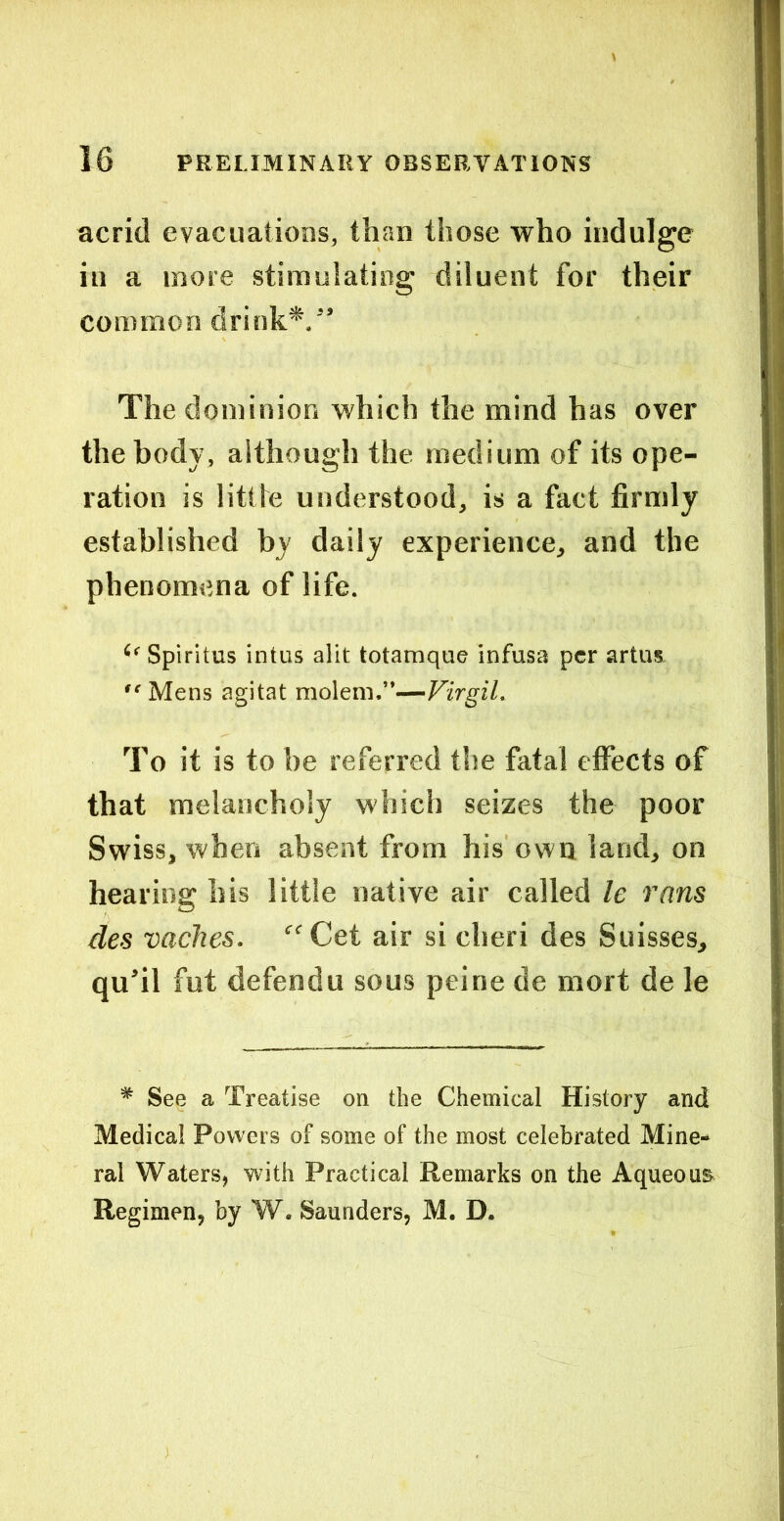 acrid evacuations, than those who indulge in a more stimulating diluent for their common drink*,” The dominion which the mind has over the body, although the medium of its ope- ration is litlte understood, is a fact firmly established by daily experience, and the phenomena of life. Spiritus intus alit totamque infusa per artus  Mens agitat mo\tm.”—VirgiL To it is to be referred the fatal effects of that melancholy which seizes the poor Swiss, when absent from his own land, on hearing his little native air called le rnns des vaches. “Cet air si cheri des Suisses, qufil fut defendu sous peine de mort de le * See a Treatise on the Chemical History and Medical Powers of some of the most celebrated Mine- ral Waters, with Practical Remarks on the Aqueous Regimen, by W. Saunders, M. D.