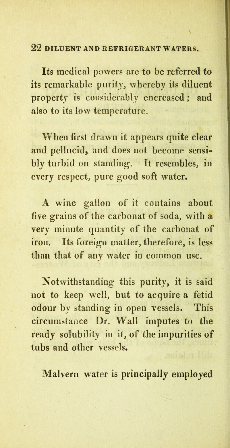 Its medical powers are to be referred to its remarkable purity, whereby its diluent property is considerably encreased; and also to its low temperature. When first drawn it appears quite clear and pellucid, and does not become sensi- bly turbid on standing. It resembles, in every respect, pure good soft water. A wine gallon of it contains about five grains of the carbonat of soda, with a very minute quantity of the carbonat of iron. Its foreign matter, therefore, is less than that of any water in common use. Notwithstanding this purity, it is said not to keep well, but to acquire a fetid odour by standing in open vessels. This circumstance Dr. Wall imputes to the ready solubility in it, of the impurities of tubs and other vessels. Malvern water is principally employed