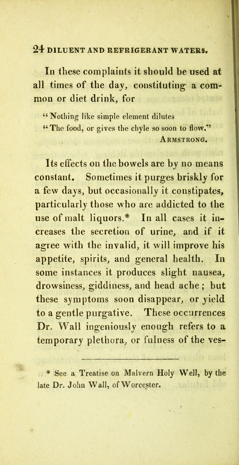 In these complaints it should be used at all times of the day, constituting a com- mon or diet drink, for “ Nothing like simple element dilutes “ The food, or gives the chyle so soon to flow.” Armstrong. Its effects on the bowels are by no means constant. Sometimes it purges briskly for a few days, but occasionally it constipates, particularly those who are addicted to the use of malt liquors.* In all cases it in- creases the secretion of urine, and if it agree with the invalid, it will improve his appetite, spirits, and general health. In some instances it produces slight nausea, drowsiness, giddiness, and head ache ; hut these symptoms soon disappear, or yield to a gentle purgative. These occurrences Dr. Wall ingeniously enough refers to a temporary plethora, or fulness of the ves- * See a Treatise on Malvern Holy Well, by the late Dr. John Wall, of Worcester.