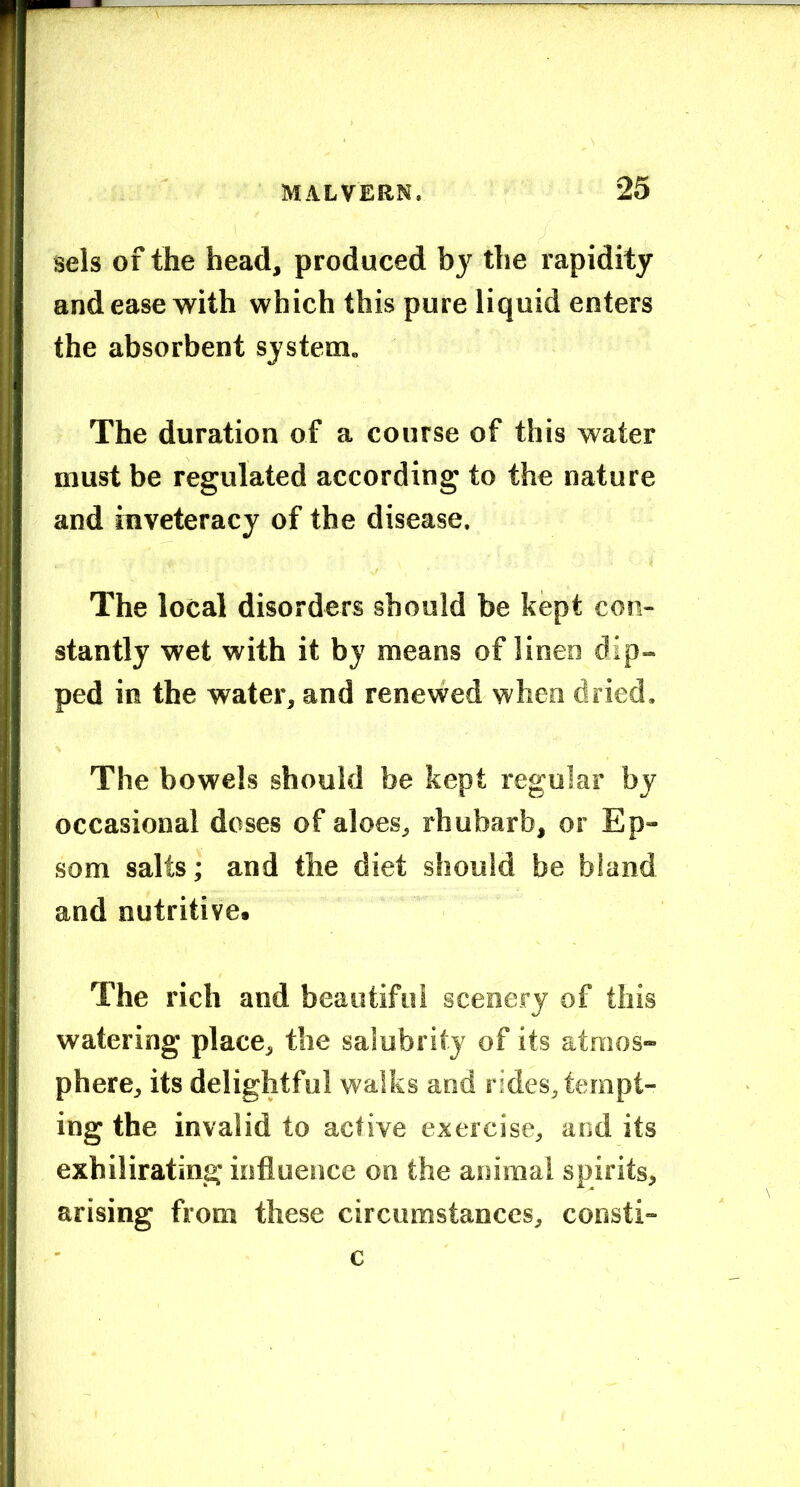 sels of the head, produced by the rapidity and ease with which this pure liquid enters the absorbent system. The duration of a course of this water must be regulated according to the nature and inveteracy of the disease. The local disorders should be kept con- stantly wet with it by means of linen dip- ped in the water, and renewed when dried. The bowels should be kept regular by occasional doses of aloes, rhubarb, or Ep- som salts; and the diet should be bland and nutritive. The rich and beautiful scenery of this watering place, the salubrity of its atmos- phere, its delightful walks and rides, tempt- ing the invalid to active exercise, and its exhilirating influence on the animal spirits, arising from these circumstances, consti- c