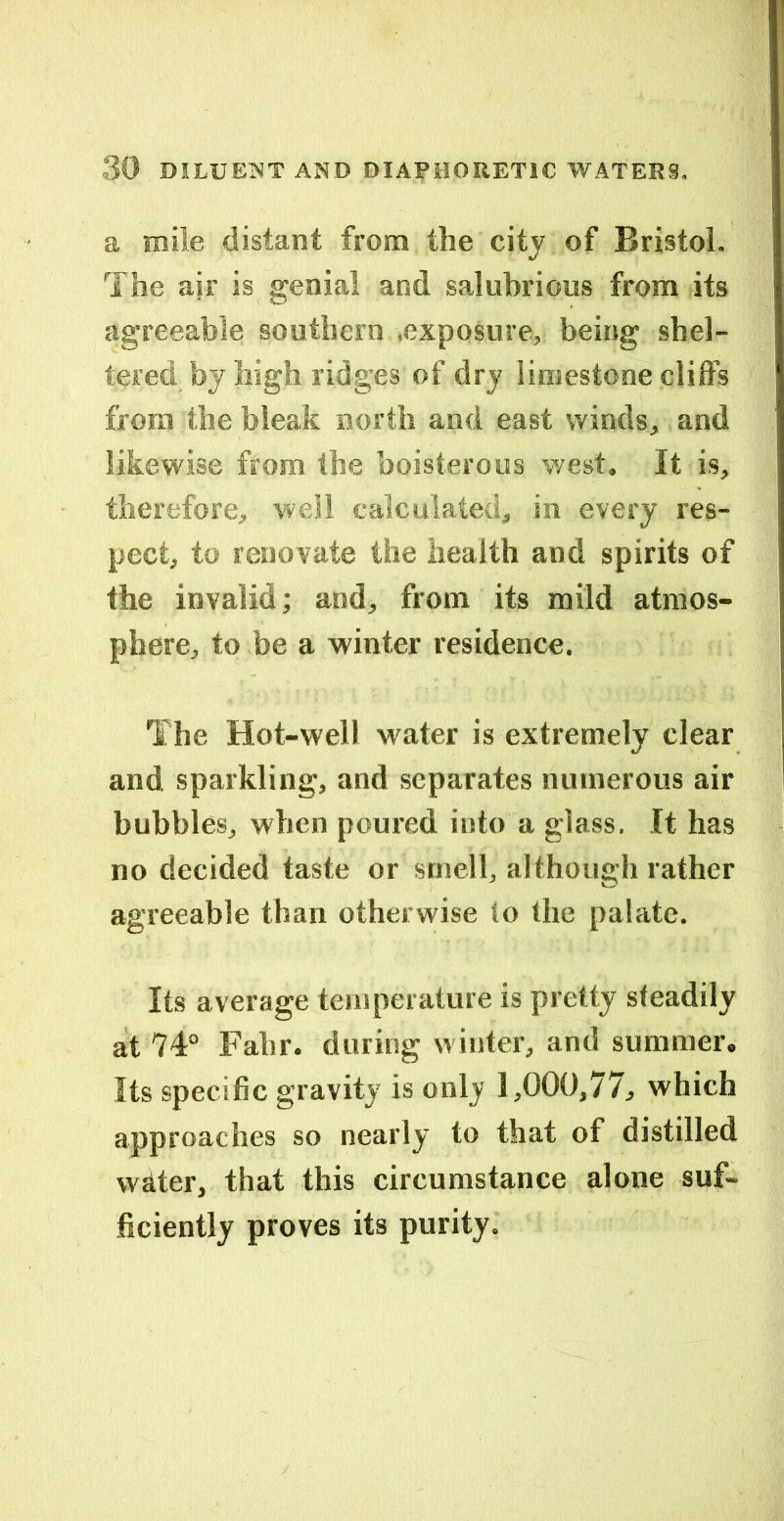 a mile distant from the city of Bristol. The air is genial and salubrious from its agreeable southern .exposure, being shel- tered by high ridges of dry limestone cliffs from the bleak north and east winds, and likewise from the boisterous west. It is, therefore, well calculated, in every res- pect, to renovate the health and spirits of the invalid; and, from its mild atmos- phere, to be a winter residence. The Hot-well w'ater is extremely clear and sparkling, and separates numerous air bubbles, when poured into a glass. It has no decided taste or smell, although rather agreeable than otherwise to the palate. Its average temperature is pretty steadily at 74° Fahr. during winter, and summer. Its specific gravity is only 1,000,77, which approaches so nearly to that of distilled water, that this circumstance alone suf- ficiently proves its purity.