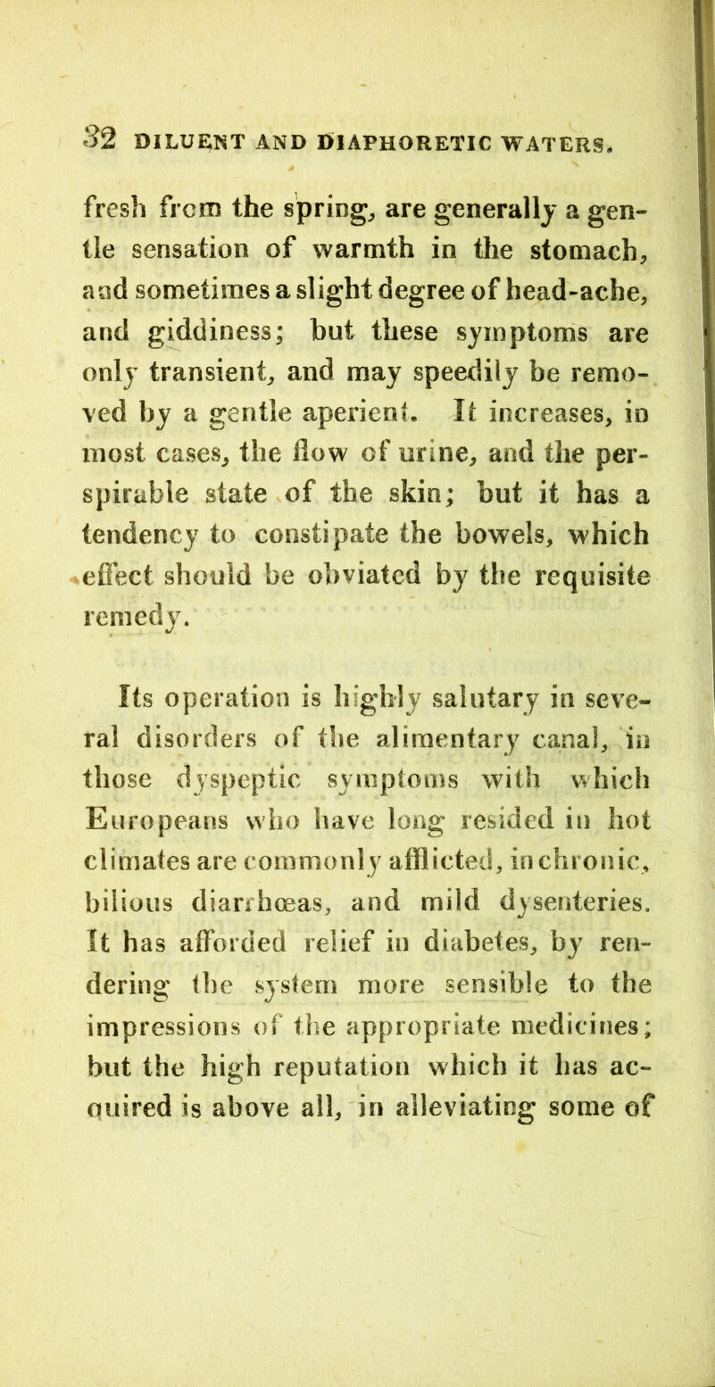 fresh from the springs are generally a gen- tle sensation of warmth in the stomach, aad sometimes a slight degree of head-ache, and giddiness; but these symptoms are only transient, and may speedily be remo- ved by a gentle aperient. It increases, in most cases, the flow of urine, and the per- spirable state of the skin; but it has a tendency to constipate the bowels, which * effect should be obviated by the requisite remedy. Its operation is highly salutary in seve- ral disorders of the alimentary canal, in those dyspeptic symptoms with which Europeans who have long resided in hot climates are commonly afflicted, in chronic, bilious diarrhoeas, and mild dysenteries. It has afforded relief in diabetes, by ren- dering the system more sensible to the impressions of the appropriate medicines; but the high reputation which it has ac- quired is above all, in alleviating some of