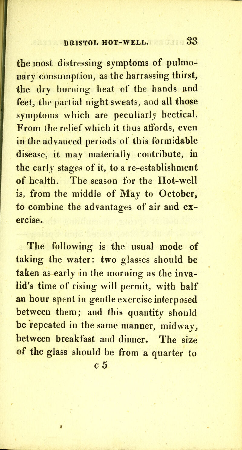 the most distressing symptoms of pulmo- nary consumption, as the harrassing thirst, the dry burning heat of the hands and feet, the partial night sweats, and all those symptoms which are peculiarly hectical. From the relief which it thus affords, even in the advanced periods of this formidable disease, it may materially contribute, in the early stages of it, to a re-establishment of health. The season for the Hot-well is, from the middle of May to October, to combine the advantages of air and ex- ercise. The following is the usual mode of taking the water: two glasses should be taken as early in the morning as the inva- lid’s time of rising will permit, with half an hour spent in gentle exercise interposed between them; and this quantity should be repeated in the same manner, midway, between breakfast and dinner. The size of the glass should be from a quarter to c5
