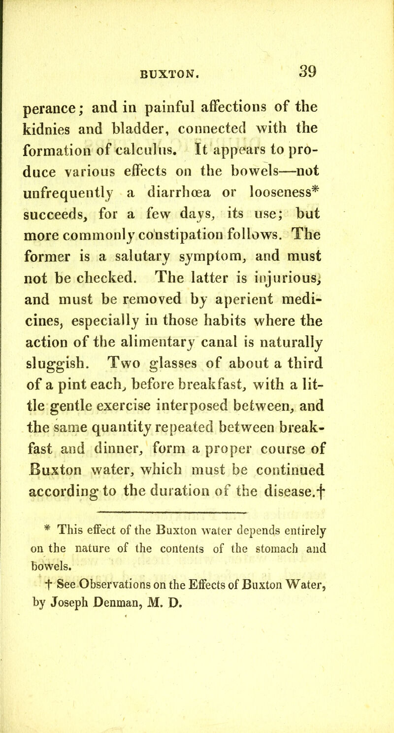 perance; and in painful affections of the kidnies and bladder, connected with the formation of calculus. It appears to pro- duce various effects on the bowels—not unfrequentlj a diarrhoea or looseness* succeeds, for a few days, its use; but more commonly cobstipation follows. The former is a salutary symptom, and must not be checked. The latter is injurious; and must be removed by aperient medi- cines, especially in those habits where the action of the alimentary canal is naturally sluggish. Two glasses of about a third of a pint each, before breakfast, with a lit- tle gentle exercise interposed between, and the same quantity repeated between break- fast and dinner, form a proper course of Buxton water, which must be continued according to the duration of the disease.f * This effect of the Buxton water depends entirely on the nature of the contents of the stomach and bowels. t See Observations on the Effects of Buxton Water, by Joseph Denman, M. D.