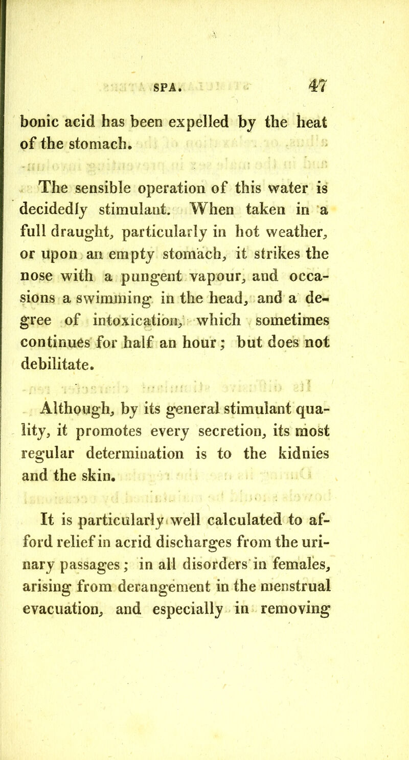 bonic acid has been expelled by the heat of the stomach. The sensible operation of this water is decidedly stimulant. When taken in a full draught, particularly in hot weather, or upon an empty stomach, it strikes the nose with a pungent vapour, and occa- sions a swimming in the head, and a de- gree of intoxication, which sometimes continues for half an hour; but does not debilitate. Although, by its general stimulant qua- lity, it promotes every secretion, its most regular determination is to the kidnies and the skin. It is particularly!well calculated to af- ford relief in acrid discharges from the uri- nary passages; in all disorders in females, arising from derangement in the menstrual evacuation, and especially in removing