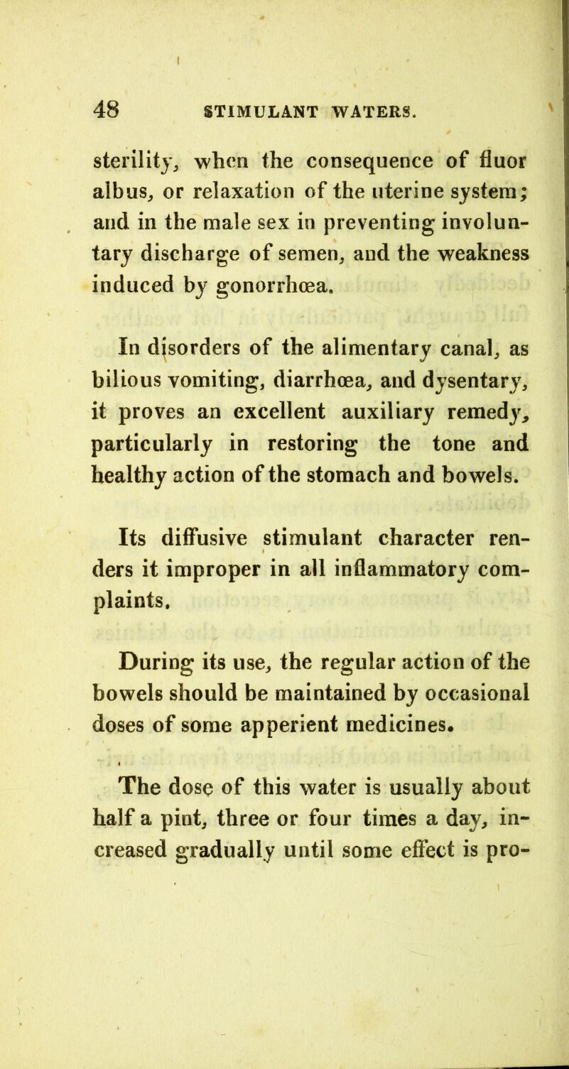 I 48 STIMULANT WATERS. sterility, when the consequence of fluor aibus, or relaxation of the uterine system; and in the male sex in preventing involun- tary discharge of semen, and the weakness induced by gonorrhoea. In disorders of the alimentary canal, as bilious vomiting, diarrhoea, and dysentary, it proves an excellent auxiliary remedy, particularly in restoring the tone and healthy action of the stomach and bowels. Its diffusive stimulant character ren- ders it improper in all inflammatory com- plaints. During its use, the regular action of the bowels should be maintained by occasional doses of some apperient medicines. The dose of this water is usually about half a pint, three or four times a day, in- creased gradually until some effect is pro-
