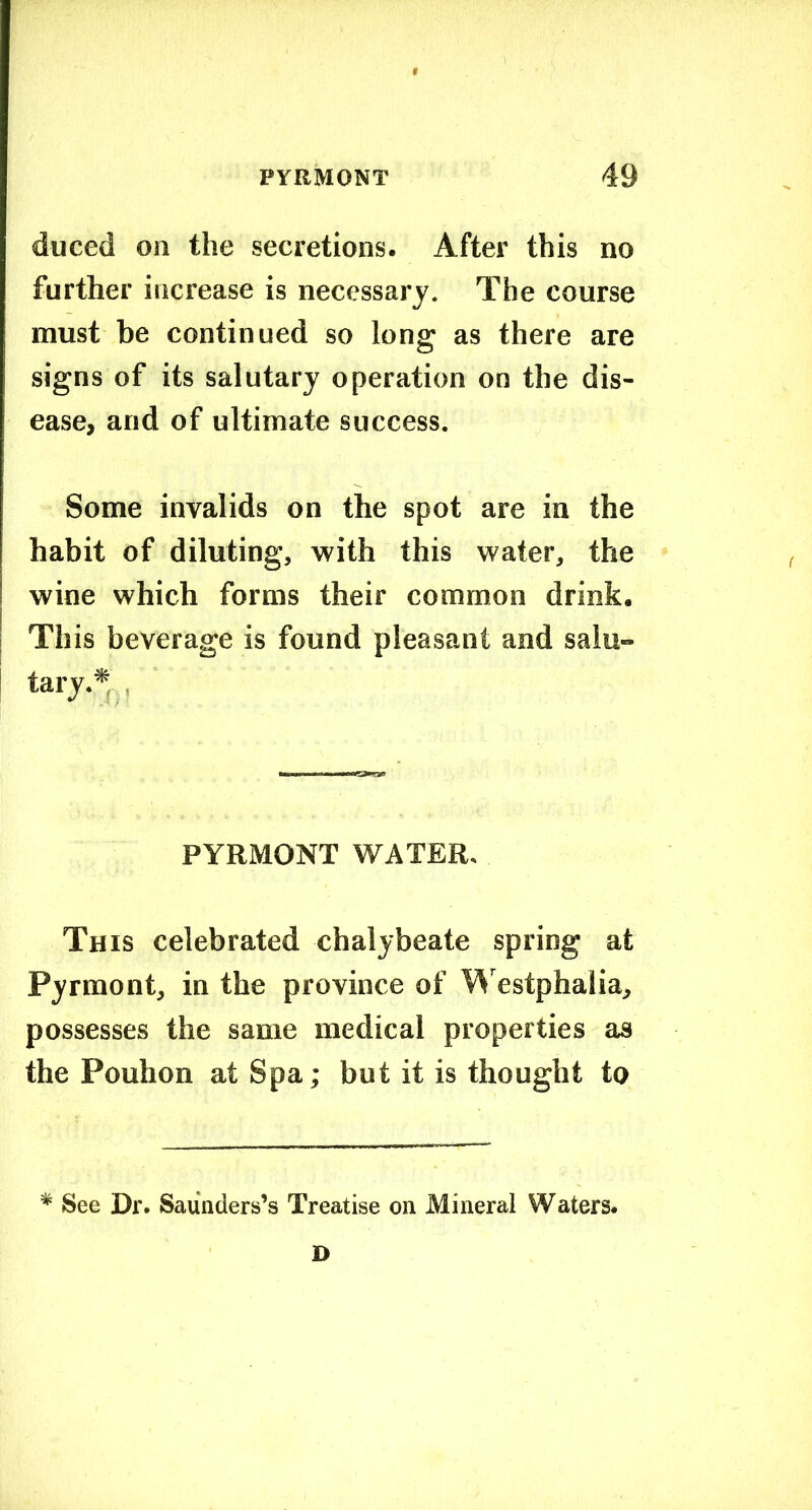 duced on the secretions. After this no further increase is necessary. The course must be continued so long as there are signs of its salutary operation on the dis- ease, and of ultimate success. Some invalids on the spot are in the habit of diluting, with this water, the wine which forms their common drink. This beverage is found pleasant and salu- tary.*,,, PYRMONT WATER. This celebrated chalybeate spring at Pyrmont, in the province of V^'estphalia, possesses the same medical properties as the Pouhon at Spa; but it is thought to * See Dr. Saunders’s Treatise on Mineral Waters. D