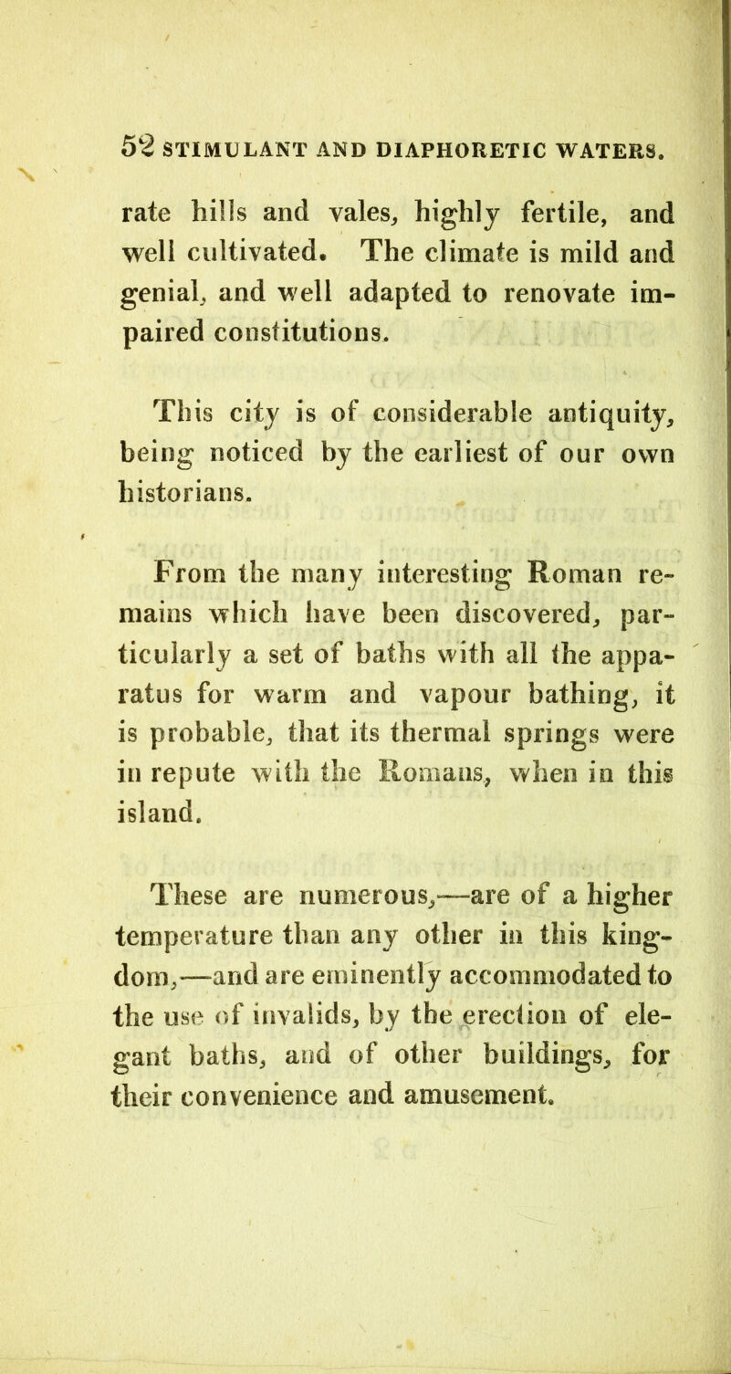rate hills and vales, highly fertile, and well cultivated. The climate is mild and genial, and well adapted to renovate im- paired constitutions. This city is of considerable antiquity, being noticed by the earliest of our own historians- From the many interesting Roman re- mains which have been discovered, par- ticularly a set of baths with all the appa- ratus for warm and vapour bathing, it is probable, that its thermal springs were in repute with the Romans, when in this island. These are numerous,—are of a higher temperature than any other in this king- dom,—and are eminently accommodated to the use of invalids, by the erection of ele- gant baths, and of other buildings, for their convenience and amusement.