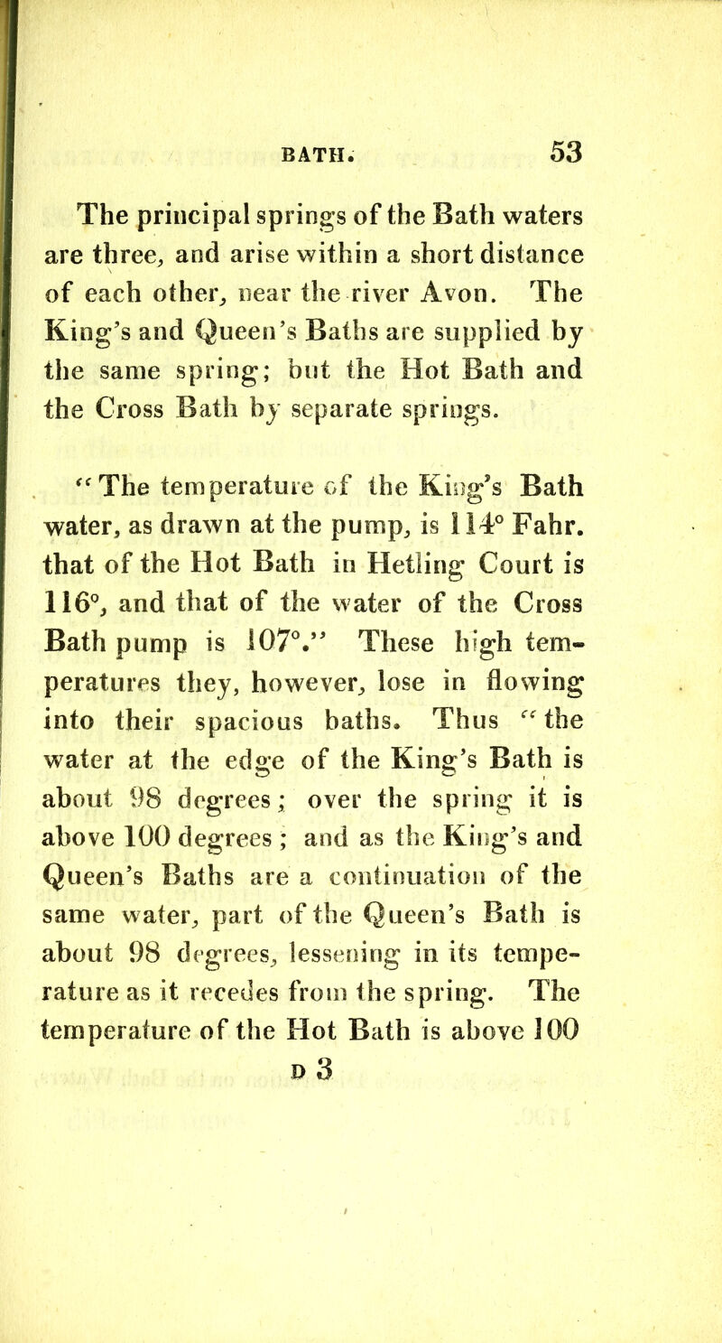 The principal springs of the Bath waters are three^ and arise within a short distance of each ofher^ near the river Avon. The King’s and Queen’s Baths are supplied by the same spring; but the Hot Bath and the Cross Bath by separate springs. “The temperature of the King’s Bath water, as drawn at the pump, is 114® Fahr. that of the Hot Bath in Hetling Court is 116®, and that of the water of the Cross Bath pump is 107®.” These high tem- peratures they, however, lose in flowing into their spacious baths. Thus “^'the water at the edge of the King’s Bath is about 98 degrees; over the spring it is above 100 degrees ; and as the King’s and Queen’s Baths are a continuation of the same water, part of the Queen’s Bath is about 98 degrees, lessening in its tempe- rature as it recedes from the spring. The temperature of the Hot Bath is above 100 » 3