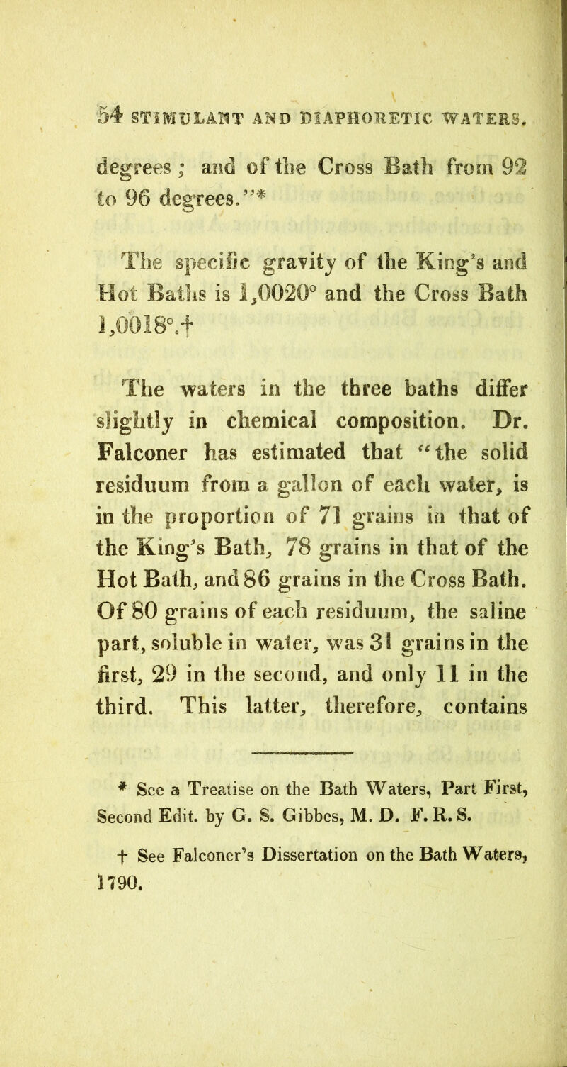 degrees; and of the Cross Bath from 92 to 96 degrees.”* The specific gravity of the King’s and Hot Baths is 1,0020° and the Cross Bath l,0018°.f The waters in the three baths differ slightly in chemical composition. Dr. Falconer has estimated that ‘‘the solid residuum from a gallon of each water, is in the proportion of 71 grains in that of the King’s Bath, 78 grains in that of the Hot Bath, and 86 grains in the Cross Bath. Of 80 grains of each residuum, the saline part, soluble in water, was 31 grains in the first, 29 in the second, and only 11 in the third. This latter, therefore, contains * See a Treatise on the Bath Waters, Part B’irst, Second Edit, by G. S. Gibbes, M. D. F. R. S. t See Falconer’s Dissertation on the Bath Waters, 1790.