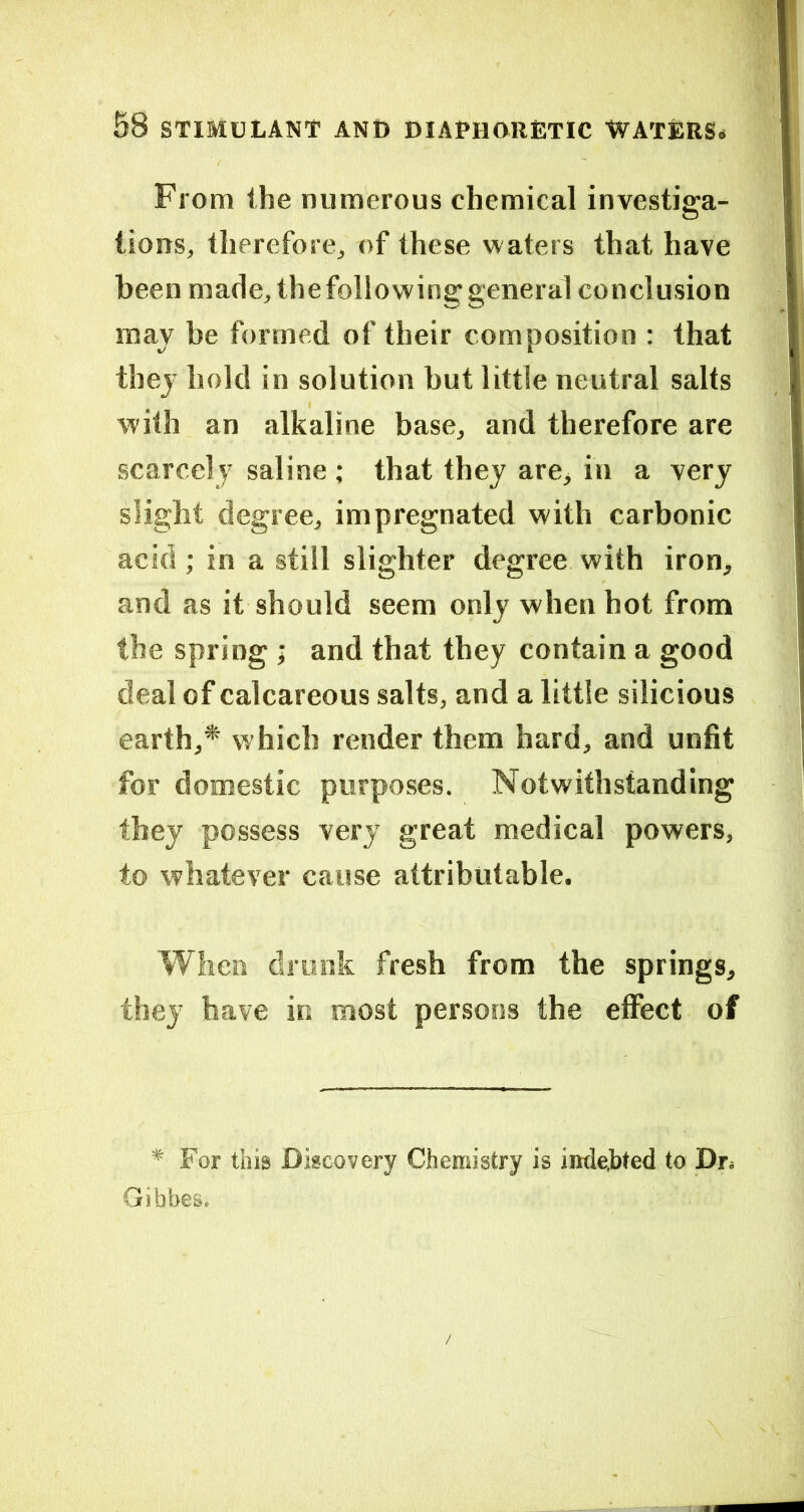 From the numerous chemical investiga- tions, therefore, of these w aters that have been made, thefollowinggeneral conclusion may be formed of their composition : that they hold in solution but little neutral salts with an alkaline base, and therefore are scarcely saline ; that they are, in a very slight degree, impregnated with carbonic acid ; in a still slighter degree with iron, and as it should seem only when hot from the spring ; and that they contain a good deal of calcareous salts, and a little silicious earth,* which render them hard, and unfit for domestic purposes. Notwithstanding they possess very great medical powers, to whatever cause attributable. When drunk fresh from the springs, they have in most persons the effect of * For this Discovery Chemistry is indebted to Dr. Gibbes.
