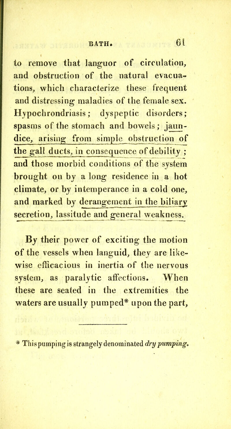 to remove that languor of circulation, and obstruction of the natural evacua- tions, which characterize these frequent and distressing maladies of the female sex. Hypochrondriasis; dyspeptic disorders; spasms of the stomach and bowels ; jaun- dice, arising from simple obstruction of the gall ducts, in consequence of debility ; and those morbid conditions of the system brought on by a long residence in a hot climate, or by intemperance in a cold one, and marked by derangement in the biliary secretion, lassitude and general weakness. By their power of exciting the motion of the vessels when languid, they are like- wise efficacious in inertia of the nervous system, as paralytic affections. When these are seated in the extremities the waters are usually pumped* upon the part. * This pumping is strangely denominated dry pumping.