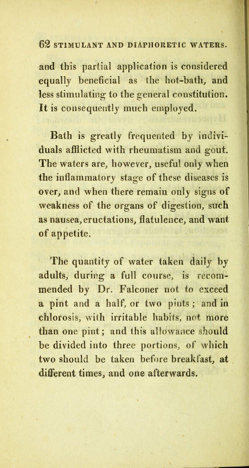 and this partial application is considered equally beneficial as the hot-bath, and less stimulating to the general constitution. It is consequently much employed. Bath is greatly frequented by indivi- duals afflicted with rheumatism and gout. The waters are, however, useful only when the inflammatory stage of these diseases is over, and when there remain only signs of weakness of the organs of digestion, such as nausea, eructations, flatulence, and want of appetite. The quantity of water taken daily by adults, during a full course, is recom- mended by Dr. Falconer not to exceed a pint and a half, or two pints; and in chlorosis, with irritable habits, not more than one pint; and this allowance should be divided into three portions, of which two should be taken before breakfast, at different times, and one afterwards.