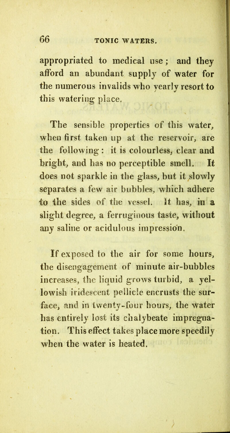 appropriated to medical use; and they afford an abundant supply of water for the numerous invalids who yearly resort to this watering place. The sensible properties of this water, when first taken up at the reservoir, are the following: it is colourless, clear and bright, and has no perceptible smell. It does not sparkle in the glass, but it slowly separates a few air bubbles, which adhere TO the sides of the vessel. It has, in a slight degree, a ferruginous taste, without any saline or acidulous impression, If exposed to the air for some hours, the disengagement of minute air-bubbles increases, the liquid grows turbid, a yel- lowish iridescent pellicle encrusts the sur- face, and in twenty-four hours, the water has entirely lost its chalybeate impregna- tion, This effect takes place more speedily when the water is heated.