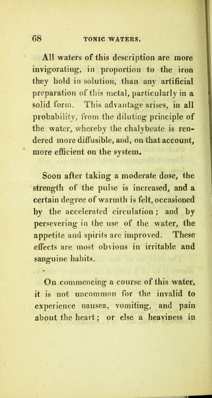 All waters of this description are more invigorating, in proportion to the iron they hold in solution, than any artificial preparation of this metal, particularly in a solid form. This advantage arises, in all probability, from the diluting principle of the water, whereby the chalybeate is ren- dered more diffusible, and, on that account, more efficient on the system. Soon after taking a moderate dose, the strength of the pulse is increased, and a certain degree of warmth is felt, occasioned by the accelerated circulation; and by persevering in Ihe use of the water, the appetite and spirits are improved. These effects are most obvious in irritable and sanguine habits. On commencing a course of this water, it is not uncommon for the invalid to experience nausea, vomiting, and pain about the heart; or else a heaviness in