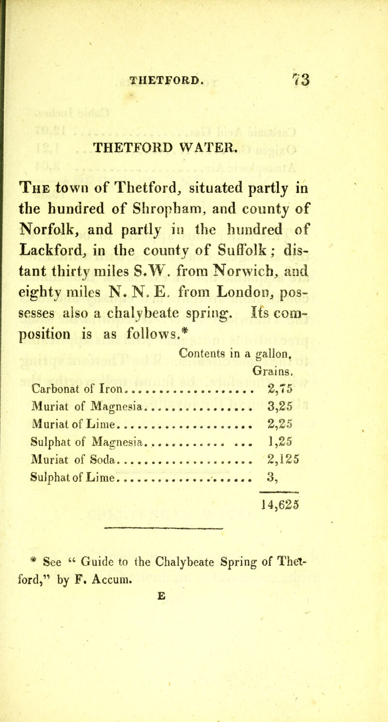 THETFORD WATER. The town of Thetford, situated partly in the hundred of Shropham, and county of Norfolk, and partly in the hundred of Lackford, in the county of Suffolk; dis- tant thirty miles S.W. from Norwich, and eighty miles N. N. E, from London, pos- sesses also a chalybeate spring. Its com- position is as follows.* Contents in a gallon, Grains. Carbonat of Iron,.,. *, Muriat of Magnesia. 3,25 Muriat of Lime 2,25 Sulphat of Magnesia... 1,25 Muriat of Soda. ...... 2,125 Sulphat of Lime 3, 14,625 * See “ Guide to the Chalybeate Spring of Thet- ford,” by F. Accum. E