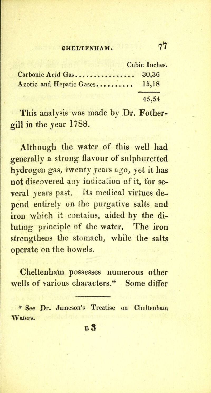 7^ Cubic Inches. Carbonic Acid Gas 30,36 Azotic and Hepatic Gases. 15,18 45,54 This analysis was made bj Dr. Fother- gill in the year 1788. Although the water of this well had generally a strong flavour of sulphuretted hydrogen gas, twenty years ago, yet it has not discovered any indication of it, for se- veral years past. Its medical virtues de- pend entirely on the purgative salts and iron which it contains, aided by the di- luting principle of the water. The iron ! strengthens the stomach, while the salts i operate on the bowels. 1 ! Cheltenhata possesses numerous other wells of various characters.* Some differ I I ~ T I * See Dr. Jameson’s Treatise on Cheltenham Waters.